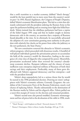 Russia’s Anxieties and Vulnerabilities 11
that a swift transition to a market economy, dubbed “shock therapy,”
would be the least painful way to move away from the country’s social-
ist past.6 In 1993, Russia’s legislature, the Congress of People’s Deputies,
defied Yeltsin’s economic liberalization plans. This led to a crisis that ulti-
mately culminated with the president ordering the Russian Army to fire
upon the parliament building and an ensuing street fight that killed hun-
dreds. Yeltsin insisted that the rebellious parliament had been a reprise
of the failed August 1991 coup and that its leaders sought to destroy
democratic rule in the country, an assertion that a majority of Russians
found plausible at the time. In its aftermath, he successfully advocated
the adoption of a new constitution granting most authority to the presi-
dent with relatively few checks on his power from either the judiciary or
the new parliament, the State Duma.7
The new constitution removed the obstacles to Yeltsin’s economic
reform program, which proceeded with disastrous results. A handful of
well-placed individuals gamed the privatization process to accumulate
the bulk of the country’s wealth for themselves, leading to the emer-
gence of a tiny class of oligarchs who competed for power. Meanwhile,
privatization accelerated rather than reversed the country’s already-
steep economic decline. Rampant inflation and the closure of many
inefficient state enterprises deprived millions of Russians of both their
savings and their employment. Predictably, many of them grew dis-
affected with Yeltsin’s supposed democracy and free enterprise—and
with the president himself.
Yeltsin’s deep unpopularity led to a serious threat that he would
be ousted in the 1996 presidential election. Drawing on voters’ unhap-
piness with Yeltsin’s economic reforms, Gennady Zyuganov, the can-
didate of the Communist Party of the Russian Federation, stood a real
chance of replacing Yeltsin. Thanks substantially to the domination of
the Russian media by Yeltsin and his oligarch allies, Yeltsin pulled out
a razor-thin margin of victory in the election and remained president.
Yeltsin’s second term also proved troubled. Economic mismanage-
ment and low oil prices led to the devaluation of the ruble in 1998, result-
6 “‘Shock Therapy’—with Emphasis on Shock,” Newsweek, January 12, 1992.
7 Thomas F. Remington, Politics in Russia, London: Routledge, 2015, pp. 57–66.
 