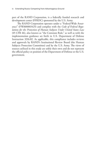 iv Extending Russia: Competing from Advantageous Ground
part of the RAND Corporation, is a federally funded research and
development center (FFRDC) sponsored by the U.S. Army.
The RAND Corporation operates under a “Federal-Wide Assur-
ance” (FWA00003425) and complies with the Code of Federal Regu-
lations for the Protection of Human Subjects Under United States Law
(45 CFR 46), also known as “the Common Rule,” as well as with the
implementation guidance set forth in U.S. Department of Defense
Instruction 3216.02. As applicable, this compliance includes reviews
and approvals by RAND’s Institutional Review Board (the Human
Subjects Protection Committee) and by the U.S. Army. The views of
sources utilized in this study are solely their own and do not represent
the official policy or position of the Department of Defense or the U.S.
government.
 