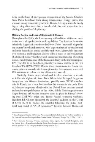 Russia’s Anxieties and Vulnerabilities 13
larity on the basis of his vigorous prosecution of the Second Chechen
War, Putin benefited from rising international energy prices that
spurred strong economic growth in Russia. Living standards finally
began rising after more than a decade of decline and stagnation, bur-
nishing the president’s legitimacy.
Military Decline and Loss of Diplomatic Influence
Throughout the 1990s, the Russian army suffered from a failure to mod-
ernize and a sharp decline in real capabilities. The Russian Federation
inherited a large draft army from the Soviet Union that was ill adapted to
the country’s needs and resources, with large numbers of troops deployed
in former Soviet bases abroad until the mid-1990s. Meanwhile, the coun-
try’s economic and budgetary distress led to a pause in the procurement
of advanced military hardware and inadequate maintenance of existing
stocks. The degraded state of the Russian military in the immediate post-
1991 years led to its humiliating inability to secure victory in the First
Chechen War (1994–1996).9 Despite these embarrassments, Russia con-
tinued to invest in modernized strategic nuclear forces even as it accepted
U.S. assistance to reduce the size of its nuclear arsenal.
Similarly, Russia never abandoned its determination to remain
an influential diplomatic force. Boris Yeltsin initially hoped for greater
integration into Western institutions, possibly even NATO member-
ship for Russia, but it soon became clear this was not in the cards. Even
so, Moscow cooperated closely with the United States on arms control
and nuclear nonproliferation in the 1990s. While Western governments
largely brushed off Russian concerns about its place in Europe’s evolv-
ing post–Cold War order, and despite Russia’s economic weakness,
President Bill Clinton sponsored the country’s addition to the Group
of Seven (G-7) to placate the Kremlin following the initial post–
Cold War round of NATO expansion.10 Tensions between Russia and
9 Jean-François Ratelle, “A Critical Assessment of the Scholarship on Violent Conflicts in
the North Caucasus During the Post-Soviet Period,” Caucasus Survey, Vol. 3, No. 1, 2015.
10 G-7 includes Canada, France, Germany, Italy, Japan, the United Kingdom, and
the United States. It was founded to facilitate shared macroeconomic initiatives by its mem-
bers in response to the collapse of the exchange rate in 1971.
 