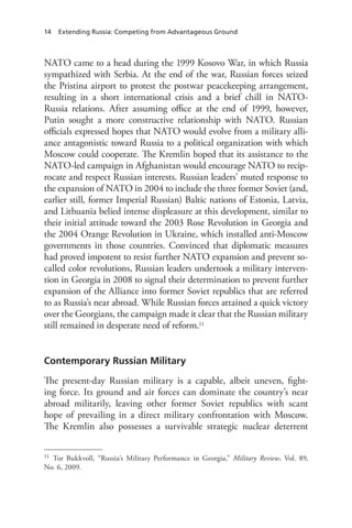 14 Extending Russia: Competing from Advantageous Ground
NATO came to a head during the 1999 Kosovo War, in which Russia
sympathized with Serbia. At the end of the war, Russian forces seized
the Pristina airport to protest the postwar peacekeeping arrangement,
resulting in a short international crisis and a brief chill in NATO-
Russia relations. After assuming office at the end of 1999, however,
Putin sought a more constructive relationship with NATO. Russian
officials expressed hopes that NATO would evolve from a military alli-
ance antagonistic toward Russia to a political organization with which
Moscow could cooperate. The Kremlin hoped that its assistance to the
NATO-led campaign in Afghanistan would encourage NATO to recip-
rocate and respect Russian interests. Russian leaders’ muted response to
the expansion of NATO in 2004 to include the three former Soviet (and,
earlier still, former Imperial Russian) Baltic nations of Estonia, Latvia,
and Lithuania belied intense displeasure at this development, similar to
their initial attitude toward the 2003 Rose Revolution in Georgia and
the 2004 Orange Revolution in Ukraine, which installed anti-Moscow
governments in those countries. Convinced that diplomatic measures
had proved impotent to resist further NATO expansion and prevent so-
called color revolutions, Russian leaders undertook a military interven-
tion in Georgia in 2008 to signal their determination to prevent further
expansion of the Alliance into former Soviet republics that are referred
to as Russia’s near abroad. While Russian forces attained a quick victory
over the Georgians, the campaign made it clear that the Russian military
still remained in desperate need of reform.11
Contemporary Russian Military
The present-day Russian military is a capable, albeit uneven, fight-
ing force. Its ground and air forces can dominate the country’s near
abroad militarily, leaving other former Soviet republics with scant
hope of prevailing in a direct military confrontation with Moscow.
The Kremlin also possesses a survivable strategic nuclear deterrent
11 Tor Bukkvoll, “Russia’s Military Performance in Georgia,” Military Review, Vol. 89,
No. 6, 2009.
 