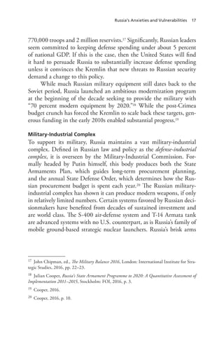 Russia’s Anxieties and Vulnerabilities 17
770,000 troops and 2 million reservists.17 Significantly, Russian leaders
seem committed to keeping defense spending under about 5 percent
of national GDP. If this is the case, then the United States will find
it hard to persuade Russia to substantially increase defense spending
unless it convinces the Kremlin that new threats to Russian security
demand a change to this policy.
While much Russian military equipment still dates back to the
Soviet period, Russia launched an ambitious modernization program
at the beginning of the decade seeking to provide the military with
“70 percent modern equipment by 2020.”18 While the post-Crimea
budget crunch has forced the Kremlin to scale back these targets, gen-
erous funding in the early 2010s enabled substantial progress.19
Military-Industrial Complex
To support its military, Russia maintains a vast military-industrial
complex. Defined in Russian law and policy as the defense-industrial
complex, it is overseen by the Military-Industrial Commission. For-
mally headed by Putin himself, this body produces both the State
Armaments Plan, which guides long-term procurement planning,
and the annual State Defense Order, which determines how the Rus-
sian procurement budget is spent each year.20 The Russian military-
industrial complex has shown it can produce modern weapons, if only
in relatively limited numbers. Certain systems favored by Russian deci-
sionmakers have benefited from decades of sustained investment and
are world class. The S-400 air-defense system and T-14 Armata tank
are advanced systems with no U.S. counterpart, as is Russia’s family of
mobile ground-based strategic nuclear launchers. Russia’s brisk arms
17 John Chipman, ed., The Military Balance 2016, London: International Institute for Stra-
tegic Studies, 2016, pp. 22–23.
18 Julian Cooper, Russia’s State Armament Programme to 2020: A Quantitative Assessment of
Implementation 2011–2015, Stockholm: FOI, 2016, p. 3.
19 Cooper, 2016.
20 Cooper, 2016, p. 10.
 