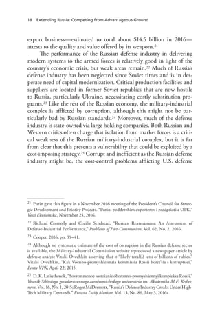 18 Extending Russia: Competing from Advantageous Ground
export business—estimated to total about $14.5 billion in 2016—
attests to the quality and value offered by its weapons.21
The performance of the Russian defense industry in delivering
modern systems to the armed forces is relatively good in light of the
country’s economic crisis, but weak areas remain.22 Much of Russia’s
defense industry has been neglected since Soviet times and is in des-
perate need of capital modernization. Critical production facilities and
suppliers are located in former Soviet republics that are now hostile
to Russia, particularly Ukraine, necessitating costly substitution pro-
grams.23 Like the rest of the Russian economy, the military-industrial
complex is afflicted by corruption, although this might not be par-
ticularly bad by Russian standards.24 Moreover, much of the defense
industry is state-owned via large holding companies. Both Russian and
Western critics often charge that isolation from market forces is a criti-
cal weakness of the Russian military-industrial complex, but it is far
from clear that this presents a vulnerability that could be exploited by a
cost-imposing strategy.25 Corrupt and inefficient as the Russian defense
industry might be, the cost-control problems afflicting U.S. defense
21 Putin gave this figure in a November 2016 meeting of the President’s Council for Strate-
gic Development and Priority Projects. “Putin: podderzhim exporterov i predpriatiia OPK,”
Vesti Ekonomika, November 25, 2016.
22 Richard Connolly and Cecilie Sendstad, “Russian Rearmament: An Assessment of
Defense-Industrial Performance,” Problems of Post-Communism, Vol. 62, No. 2, 2016.
23 Cooper, 2016, pp. 39–41.
24 Although no systematic estimate of the cost of corruption in the Russian defense sector
is available, the Military-Industrial Commission website reproduced a newspaper article by
defense analyst Vitalii Ovechkin asserting that it “likely total(s) tens of billions of rubles.”
Vitalii Ovechkin, “Kak Voenno-promyshlennaia kommissia Rossii boret’sia s korruptsiei,”
Lenta VPK, April 22, 2015.
25 D. K. Latiushenok, “Sovremmenoe sostoianie oboronno-promyshlennyi kompleksa Rossii,”
Vestnik Sibirskogo gosudarstvennogo aerokosmicheskogo universiteta im. Akademika M.F. Reshet-
neva, Vol. 16, No. 1, 2015; Roger McDermott, “Russia’s Defense Industry Creaks Under High-
Tech Military Demands,” Eurasia Daily Monitor, Vol. 13, No. 86, May 3, 2016a.
 
