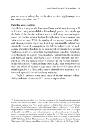 Russia’s Anxieties and Vulnerabilities 19
procurement are so large that the Russians are often highly competitive
on a cost-comparison basis.26
Potential Vulnerabilities
For all their strengths, the Russian military and defense industry still
suffer from many vulnerabilities. Even though ground forces make up
the bulk of the Russian military and are still using outdated equip-
ment, the Russian defense budget deemphasizes them in comparison
with other services. While the quality of the average Russian soldier
and his equipment is improving, it still lags considerably behind U.S.
standards. The need to recapitalize the defense industry and the inad-
equacy of available funds to do so have helped perpetuate these critical
weaknesses. Such areas as surface shipbuilding are in parlous condition,
contributing to an uneven modernization. Furthermore, the scientific
and technical capital underlying Soviet military strength has atro-
phied, as have the human resources available to the Russian military-
industrial complex. Finally, military spending has been more protected
from the effects of Russia’s budget crisis than have other areas of the
state budget, but it is likely only a matter of time before economic reali-
ties catch up with Moscow’s military ambitions.
Table 2.1 presents some broad areas of Russian military vulner-
ability and some illustrative U.S. moves to exploit them.
26 Russian media reported in 2011 that the unit price of the Borei-class nuclear-powered
ballistic missile submarine (SSBN) would be 23.1 billion rubles—about $770 million at the
then-current exchange rate. “SMI uznali stoimost’ podlodok dliia Minoborony” [“Media
Determines Cost of Submarines for Defense Ministry”], Lenta.ru, November 2, 2011. While
the price of each submarine has probably increased in nominal terms since then, the collapse
of the ruble since 2014 has been sufficient to cancel out substantial cost growth in dollar
terms. In contrast, the submarine planned to replace the U.S. Ohio class in the 2030s is
expected to have a per-unit cost of more than $6 billion. Ronald O’Rourke, Navy Columbia
(SSBN-826) Class Ballistic Missile Submarine Program: Background and Issues for Congress,
Washington, D.C.: Congressional Research Service, R41129, October 4, 2017b, pp. 10–11.
 