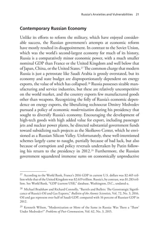 Russia’s Anxieties and Vulnerabilities 21
Contemporary Russian Economy
Unlike its efforts to reform the military, which have enjoyed consider-
able success, the Russian government’s attempts at economic reform
have mostly resulted in disappointment. In contrast to the Soviet Union,
which was the world’s second-largest economy for much of its history,
Russia is a comparatively minor economic power, with a much smaller
nominal GDP than France or the United Kingdom and well below that
of Japan, China, or the United States.27 The common charge that modern
Russia is just a petrostate like Saudi Arabia is grossly overstated, but its
economy and state budget are disproportionately dependent on energy
exports, the value of which has collapsed.28 Russia possesses sizable man-
ufacturing and service industries, but these are relatively uncompetitive
on the world market, and the country exports few manufactured goods
other than weapons. Recognizing the folly of Russia’s economic depen-
dence on energy exports, the liberalizing technocrat Dmitry Medvedev
pursued a policy of economic modernization during his presidency that
sought to diversify Russia’s economy. Encouraging the development of
high-tech goods with high added value for export, including passenger
jets and nuclear power plants, he directed substantial government funds
toward subsidizing such projects as the Skolkovo Center, which he envi-
sioned as a Russian Silicon Valley. Unfortunately, these well-intentioned
schemes largely came to naught, partially because of bad luck, but also
because of corruption and policy reversals undertaken by Putin follow-
ing his return to the presidency in 2012.29 Furthermore, the Russian
government squandered immense sums on economically unproductive
27 According to the World Bank, France’s 2016 GDP in current U.S. dollars was $2.465 tril-
lion while that of the United Kingdom was $2.619 trillion. Russia’s, by contrast, was $1.283 tril-
lion. See World Bank, “GDP (current US$),” database, Washington, D.C., undated-a.
28 Michael Bradshaw and Richard Connolly, “Barrels and Bullets: The Geostrategic Signifi-
cance of Russia’s Oil and Gas Exports,” Bulletin of the Atomic Scientists, Vol. 72, No. 3, 2016.
Oil and gas represent over half of Saudi GDP, compared with 16 percent of Russian GDP in
2012.
29 Kenneth Wilson, “Modernization or More of the Same in Russia: Was There a ‘Thaw’
Under Medvedev?” Problems of Post-Communism, Vol. 62, No. 3, 2015.
 