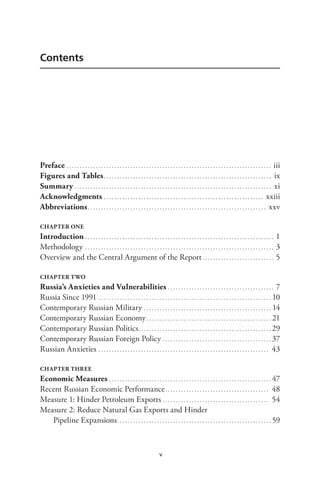 v
Contents
Preface. . . . . . . . . . . . . . . . . . . . . . . . . . . . . . . . . . . . . . . . . . . . . . . . . . . . . . . . . . . . . . . . . . . . . . . . . . . . . . iii
Figures and Tables.. . . . . . . . . . . . . . . . . . . . . . . . . . . . . . . . . . . . . . . . . . . . . . . . . . . . . . . . . . . . . . . ix
Summary. . . . . . . . . . . . . . . . . . . . . . . . . . . . . . . . . . . . . . . . . . . . . . . . . . . . . . . . . . . . . . . . . . . . . . . . . . . xi
Acknowledgments. . . . . . . . . . . . . . . . . . . . . . . . . . . . . . . . . . . . . . . . . . . . . . . . . . . . . . . . . . . . . xxiii
Abbreviations.. . . . . . . . . . . . . . . . . . . . . . . . . . . . . . . . . . . . . . . . . . . . . . . . . . . . . . . . . . . . . . . . . . . xxv
CHAPTER ONE
Introduction. . . . . . . . . . . . . . . . . . . . . . . . . . . . . . . . . . . . . . . . . . . . . . . . . . . . . . . . . . . . . . . . . . . . . . . . 1
Methodology. . . . . . . . . . . . . . . . . . . . . . . . . . . . . . . . . . . . . . . . . . . . . . . . . . . . . . . . . . . . . . . . . . . . . . . . 3
Overview and the Central Argument of the Report. . . . . . . . . . . . . . . . . . . . . . . . . . . . 5
CHAPTER TWO
Russia’s Anxieties and Vulnerabilities. . . . . . . . . . . . . . . . . . . . . . . . . . . . . . . . . . . . . . . . . 7
Russia Since 1991. . . . . . . . . . . . . . . . . . . . . . . . . . . . . . . . . . . . . . . . . . . . . . . . . . . . . . . . . . . . . . . . . . 10
Contemporary Russian Military. . . . . . . . . . . . . . . . . . . . . . . . . . . . . . . . . . . . . . . . . . . . . . . . . 14
Contemporary Russian Economy. . . . . . . . . . . . . . . . . . . . . . . . . . . . . . . . . . . . . . . . . . . . . . . . 21
Contemporary Russian Politics.. . . . . . . . . . . . . . . . . . . . . . . . . . . . . . . . . . . . . . . . . . . . . . . . . . 29
Contemporary Russian Foreign Policy. . . . . . . . . . . . . . . . . . . . . . . . . . . . . . . . . . . . . . . . . . 37
Russian Anxieties. . . . . . . . . . . . . . . . . . . . . . . . . . . . . . . . . . . . . . . . . . . . . . . . . . . . . . . . . . . . . . . . . 43
CHAPTER THREE
Economic Measures. . . . . . . . . . . . . . . . . . . . . . . . . . . . . . . . . . . . . . . . . . . . . . . . . . . . . . . . . . . . . . 47
Recent Russian Economic Performance.. . . . . . . . . . . . . . . . . . . . . . . . . . . . . . . . . . . . . . . 48
Measure 1: Hinder Petroleum Exports. . . . . . . . . . . . . . . . . . . . . . . . . . . . . . . . . . . . . . . . . 54
Measure 2: Reduce Natural Gas Exports and Hinder
Pipeline Expansions.. . . . . . . . . . . . . . . . . . . . . . . . . . . . . . . . . . . . . . . . . . . . . . . . . . . . . . . . . . 59
 