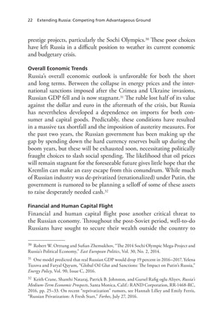 22 Extending Russia: Competing from Advantageous Ground
prestige projects, particularly the Sochi Olympics.30 These poor choices
have left Russia in a difficult position to weather its current economic
and budgetary crisis.
Overall Economic Trends
Russia’s overall economic outlook is unfavorable for both the short
and long terms. Between the collapse in energy prices and the inter-
national sanctions imposed after the Crimea and Ukraine invasions,
Russian GDP fell and is now stagnant.31 The ruble lost half of its value
against the dollar and euro in the aftermath of the crisis, but Russia
has nevertheless developed a dependence on imports for both con-
sumer and capital goods. Predictably, these conditions have resulted
in a massive tax shortfall and the imposition of austerity measures. For
the past two years, the Russian government has been making up the
gap by spending down the hard currency reserves built up during the
boom years, but these will be exhausted soon, necessitating politically
fraught choices to slash social spending. The likelihood that oil prices
will remain stagnant for the foreseeable future gives little hope that the
Kremlin can make an easy escape from this conundrum. While much
of Russian industry was de-privatized (renationalized) under Putin, the
government is rumored to be planning a selloff of some of these assets
to raise desperately needed cash.32
Financial and Human Capital Flight
Financial and human capital flight pose another critical threat to
the Russian economy. Throughout the post-Soviet period, well-to-do
Russians have sought to secure their wealth outside the country to
30 Robert W. Orttung and Sufian Zhemukhov, “The 2014 Sochi Olympic Mega-Project and
Russia’s Political Economy,” East European Politics, Vol. 30, No. 2, 2014.
31 One model predicted that real Russian GDP would drop 19 percent in 2016–2017. Yelena
Tuzova and Faryal Qayum, “Global Oil Glut and Sanctions: The Impact on Putin’s Russia,”
Energy Policy, Vol. 90, Issue C, 2016.
32 Keith Crane, Shanthi Nataraj, Patrick B. Johnston, and Gursel Rafig oglu Aliyev, Russia’s
Medium-Term Economic Prospects, Santa Monica, Calif.: RAND Corporation, RR-1468-RC,
2016, pp. 25–33. On recent “reprivatization” rumors, see Hannah Lilley and Emily Ferris,
“Russian Privatization: A Fresh Start,” Forbes, July 27, 2016.
 