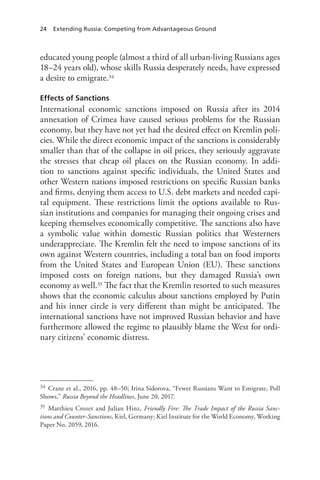 24 Extending Russia: Competing from Advantageous Ground
educated young people (almost a third of all urban-living Russians ages
18–24 years old), whose skills Russia desperately needs, have expressed
a desire to emigrate.34
Effects of Sanctions
International economic sanctions imposed on Russia after its 2014
annexation of Crimea have caused serious problems for the Russian
economy, but they have not yet had the desired effect on Kremlin poli-
cies. While the direct economic impact of the sanctions is considerably
smaller than that of the collapse in oil prices, they seriously aggravate
the stresses that cheap oil places on the Russian economy. In addi-
tion to sanctions against specific individuals, the United States and
other Western nations imposed restrictions on specific Russian banks
and firms, denying them access to U.S. debt markets and needed capi-
tal equipment. These restrictions limit the options available to Rus-
sian institutions and companies for managing their ongoing crises and
keeping themselves economically competitive. The sanctions also have
a symbolic value within domestic Russian politics that Westerners
underappreciate. The Kremlin felt the need to impose sanctions of its
own against Western countries, including a total ban on food imports
from the United States and European Union (EU). These sanctions
imposed costs on foreign nations, but they damaged Russia’s own
economy as well.35 The fact that the Kremlin resorted to such measures
shows that the economic calculus about sanctions employed by Putin
and his inner circle is very different than might be anticipated. The
international sanctions have not improved Russian behavior and have
furthermore allowed the regime to plausibly blame the West for ordi-
nary citizens’ economic distress.
34 Crane et al., 2016, pp. 48–50; Irina Sidorova, “Fewer Russians Want to Emigrate, Poll
Shows,” Russia Beyond the Headlines, June 20, 2017.
35 Matthieu Crozet and Julian Hinz, Friendly Fire: The Trade Impact of the Russia Sanc-
tions and Counter-Sanctions, Kiel, Germany: Kiel Institute for the World Economy, Working
Paper No. 2059, 2016.
 