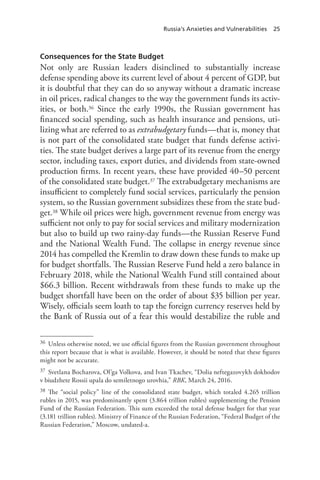 Russia’s Anxieties and Vulnerabilities 25
Consequences for the State Budget
Not only are Russian leaders disinclined to substantially increase
defense spending above its current level of about 4 percent of GDP, but
it is doubtful that they can do so anyway without a dramatic increase
in oil prices, radical changes to the way the government funds its activ-
ities, or both.36 Since the early 1990s, the Russian government has
financed social spending, such as health insurance and pensions, uti-
lizing what are referred to as extrabudgetary funds—that is, money that
is not part of the consolidated state budget that funds defense activi-
ties. The state budget derives a large part of its revenue from the energy
sector, including taxes, export duties, and dividends from state-owned
production firms. In recent years, these have provided 40–50 percent
of the consolidated state budget.37 The extrabudgetary mechanisms are
insufficient to completely fund social services, particularly the pension
system, so the Russian government subsidizes these from the state bud-
get.38 While oil prices were high, government revenue from energy was
sufficient not only to pay for social services and military modernization
but also to build up two rainy-day funds—the Russian Reserve Fund
and the National Wealth Fund. The collapse in energy revenue since
2014 has compelled the Kremlin to draw down these funds to make up
for budget shortfalls. The Russian Reserve Fund held a zero balance in
February 2018, while the National Wealth Fund still contained about
$66.3 billion. Recent withdrawals from these funds to make up the
budget shortfall have been on the order of about $35 billion per year.
Wisely, officials seem loath to tap the foreign currency reserves held by
the Bank of Russia out of a fear this would destabilize the ruble and
36 Unless otherwise noted, we use official figures from the Russian government throughout
this report because that is what is available. However, it should be noted that these figures
might not be accurate.
37 Svetlana Bocharova, Ol’ga Volkova, and Ivan Tkachev, “Dolia neftegazovykh dokhodov
v biudzhete Rossii upala do semiletnogo urovhia,” RBK, March 24, 2016.
38 The “social policy” line of the consolidated state budget, which totaled 4.265 trillion
rubles in 2015, was predominantly spent (3.864 trillion rubles) supplementing the Pension
Fund of the Russian Federation. This sum exceeded the total defense budget for that year
(3.181 trillion rubles). Ministry of Finance of the Russian Federation, “Federal Budget of the
Russian Federation,” Moscow, undated-a.
 