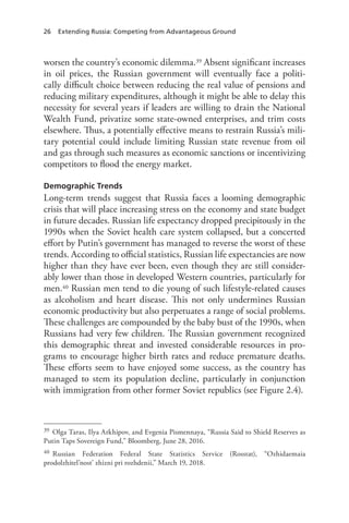 26 Extending Russia: Competing from Advantageous Ground
worsen the country’s economic dilemma.39 Absent significant increases
in oil prices, the Russian government will eventually face a politi-
cally difficult choice between reducing the real value of pensions and
reducing military expenditures, although it might be able to delay this
necessity for several years if leaders are willing to drain the National
Wealth Fund, privatize some state-owned enterprises, and trim costs
elsewhere. Thus, a potentially effective means to restrain Russia’s mili-
tary potential could include limiting Russian state revenue from oil
and gas through such measures as economic sanctions or incentivizing
competitors to flood the energy market.
Demographic Trends
Long-term trends suggest that Russia faces a looming demographic
crisis that will place increasing stress on the economy and state budget
in future decades. Russian life expectancy dropped precipitously in the
1990s when the Soviet health care system collapsed, but a concerted
effort by Putin’s government has managed to reverse the worst of these
trends. According to official statistics, Russian life expectancies are now
higher than they have ever been, even though they are still consider-
ably lower than those in developed Western countries, particularly for
men.40 Russian men tend to die young of such lifestyle-related causes
as alcoholism and heart disease. This not only undermines Russian
economic productivity but also perpetuates a range of social problems.
These challenges are compounded by the baby bust of the 1990s, when
Russians had very few children. The Russian government recognized
this demographic threat and invested considerable resources in pro-
grams to encourage higher birth rates and reduce premature deaths.
These efforts seem to have enjoyed some success, as the country has
managed to stem its population decline, particularly in conjunction
with immigration from other former Soviet republics (see Figure 2.4).
39 Olga Taras, Ilya Arkhipov, and Evgenia Pismennaya, “Russia Said to Shield Reserves as
Putin Taps Sovereign Fund,” Bloomberg, June 28, 2016.
40 Russian Federation Federal State Statistics Service (Rosstat), “Ozhidaemaia
prodolzhitel’nost’ zhizni pri rozhdenii,” March 19, 2018.
 