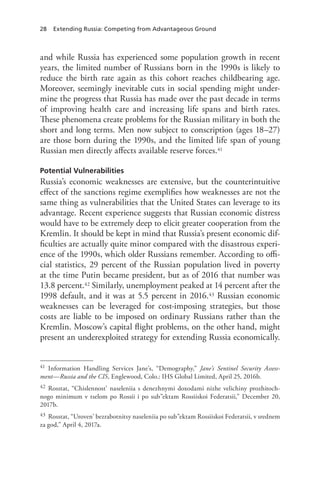 28 Extending Russia: Competing from Advantageous Ground
and while Russia has experienced some population growth in recent
years, the limited number of Russians born in the 1990s is likely to
reduce the birth rate again as this cohort reaches childbearing age.
Moreover, seemingly inevitable cuts in social spending might under-
mine the progress that Russia has made over the past decade in terms
of improving health care and increasing life spans and birth rates.
These phenomena create problems for the Russian military in both the
short and long terms. Men now subject to conscription (ages 18–27)
are those born during the 1990s, and the limited life span of young
Russian men directly affects available reserve forces.41
Potential Vulnerabilities
Russia’s economic weaknesses are extensive, but the counterintuitive
effect of the sanctions regime exemplifies how weaknesses are not the
same thing as vulnerabilities that the United States can leverage to its
advantage. Recent experience suggests that Russian economic distress
would have to be extremely deep to elicit greater cooperation from the
Kremlin. It should be kept in mind that Russia’s present economic dif-
ficulties are actually quite minor compared with the disastrous experi-
ence of the 1990s, which older Russians remember. According to offi-
cial statistics, 29 percent of the Russian population lived in poverty
at the time Putin became president, but as of 2016 that number was
13.8 percent.42 Similarly, unemployment peaked at 14 percent after the
1998 default, and it was at 5.5 percent in 2016.43 Russian economic
weaknesses can be leveraged for cost-imposing strategies, but those
costs are liable to be imposed on ordinary Russians rather than the
Kremlin. Moscow’s capital flight problems, on the other hand, might
present an underexploited strategy for extending Russia economically.
41 Information Handling Services Jane’s, “Demography,” Jane’s Sentinel Security Assess-
ment—Russia and the CIS, Englewood, Colo.: IHS Global Limited, April 25, 2016b.
42 Rosstat, “Chislennost’ naseleniia s denezhnymi doxodami nizhe velichiny prozhitoch-
nogo minimum v tselom po Rossii i po sub”ektam Rossiiskoi Federatsii,” December 20,
2017b.
43 Rosstat, “Uroven’ bezrabotnitsy naseleniia po sub”ektam Rossiiskoi Federatsii, v srednem
za god,” April 4, 2017a.
 