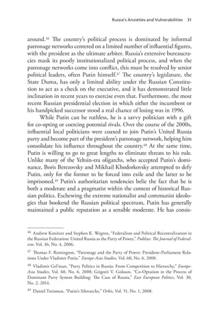 Russia’s Anxieties and Vulnerabilities 31
around.46 The country’s political process is dominated by informal
patronage networks centered on a limited number of influential figures,
with the president as the ultimate arbiter. Russia’s extensive bureaucra-
cies mask its poorly institutionalized political process, and when the
patronage networks come into conflict, this must be resolved by senior
political leaders, often Putin himself.47 The country’s legislature, the
State Duma, has only a limited ability under the Russian Constitu-
tion to act as a check on the executive, and it has demonstrated little
inclination in recent years to exercise even that. Furthermore, the most
recent Russian presidential election in which either the incumbent or
his handpicked successor stood a real chance of losing was in 1996.
While Putin can be ruthless, he is a savvy politician with a gift
for co-opting or coercing potential rivals. Over the course of the 2000s,
influential local politicians were coaxed to join Putin’s United Russia
party and become part of the president’s patronage network, helping him
consolidate his influence throughout the country.48 At the same time,
Putin is willing to go to great lengths to eliminate threats to his rule.
Unlike many of the Yeltsin-era oligarchs, who accepted Putin’s domi-
nance, Boris Berezovsky and Mikhail Khodorkovsky attempted to defy
Putin, only for the former to be forced into exile and the latter to be
imprisoned.49 Putin’s authoritarian tendencies belie the fact that he is
both a moderate and a pragmatist within the context of historical Rus-
sian politics. Eschewing the extreme nationalist and communist ideolo-
gies that bookend the Russian political spectrum, Putin has generally
maintained a public reputation as a sensible moderate. He has consis-
46 Andrew Konitzer and Stephen K. Wegren, “Federalism and Political Recentralization in
the Russian Federation: United Russia as the Party of Power,” Publius: The Journal of Federal-
ism, Vol. 36, No. 4, 2006.
47 Thomas F. Remington, “Patronage and the Party of Power: President–Parliament Rela-
tions Under Vladimir Putin,” Europe-Asia Studies, Vol. 60, No. 6, 2008.
48 Vladimir Gel’man, “Party Politics in Russia: From Competition to Hierarchy,” Europe-
Asia Studies, Vol. 60, No. 6, 2008; Grigorii V. Golosov, “Co-Optation in the Process of
Dominant Party System Building: The Case of Russia,” East European Politics, Vol. 30,
No. 2, 2014.
49 Daniel Treisman, “Putin’s Silovarchs,” Orbis, Vol. 51, No. 1, 2008.
 
