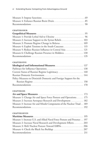 vi Extending Russia: Competing from Advantageous Ground
Measure 3: Impose Sanctions.. . . . . . . . . . . . . . . . . . . . . . . . . . . . . . . . . . . . . . . . . . . . . . . . . . . . 69
Measure 4: Enhance Russian Brain Drain. . . . . . . . . . . . . . . . . . . . . . . . . . . . . . . . . . . . . . 85
Recommendations. . . . . . . . . . . . . . . . . . . . . . . . . . . . . . . . . . . . . . . . . . . . . . . . . . . . . . . . . . . . . . . . 90
CHAPTER FOUR
Geopolitical Measures. . . . . . . . . . . . . . . . . . . . . . . . . . . . . . . . . . . . . . . . . . . . . . . . . . . . . . . . . . . 95
Measure 1: Provide Lethal Aid to Ukraine. . . . . . . . . . . . . . . . . . . . . . . . . . . . . . . . . . . . 96
Measure 2: Increase Support to the Syrian Rebels. . . . . . . . . . . . . . . . . . . . . . . . . . . 103
Measure 3: Promote Regime Change in Belarus. . . . . . . . . . . . . . . . . . . . . . . . . . . . . 109
Measure 4: Exploit Tensions in the South Caucasus.. . . . . . . . . . . . . . . . . . . . . . . . 115
Measure 5: Reduce Russian Influence in Central Asia. . . . . . . . . . . . . . . . . . . . . . 121
Measure 6: Challenge Russian Presence in Moldova. . . . . . . . . . . . . . . . . . . . . . . . 130
Recommendations. . . . . . . . . . . . . . . . . . . . . . . . . . . . . . . . . . . . . . . . . . . . . . . . . . . . . . . . . . . . . . . 135
CHAPTER FIVE
Ideological and Informational Measures.. . . . . . . . . . . . . . . . . . . . . . . . . . . . . . . . . . 137
Pathways for Influence Operations.. . . . . . . . . . . . . . . . . . . . . . . . . . . . . . . . . . . . . . . . . . . . 138
Current Status of Russian Regime Legitimacy. . . . . . . . . . . . . . . . . . . . . . . . . . . . . . . 140
Russian Domestic Environment.. . . . . . . . . . . . . . . . . . . . . . . . . . . . . . . . . . . . . . . . . . . . . . . 144
Policy Measures to Diminish Domestic and Foreign Support for the
Russian Regime. . . . . . . . . . . . . . . . . . . . . . . . . . . . . . . . . . . . . . . . . . . . . . . . . . . . . . . . . . . . . 158
Recommendations. . . . . . . . . . . . . . . . . . . . . . . . . . . . . . . . . . . . . . . . . . . . . . . . . . . . . . . . . . . . . . . 170
CHAPTER SIX
Air and Space Measures. . . . . . . . . . . . . . . . . . . . . . . . . . . . . . . . . . . . . . . . . . . . . . . . . . . . . . . 173
Measure 1: Change Air and Space Force Posture and Operations. . . . . . . . . 175
Measure 2: Increase Aerospace Research and Development. . . . . . . . . . . . . . . . 182
Measure 3: Increase Air and Missile Components of the Nuclear Triad. . . . 189
Recommendations.. . . . . . . . . . . . . . . . . . . . . . . . . . . . . . . . . . . . . . . . . . . . . . . . . . . . . . . . . . . . . . 192
CHAPTER SEVEN
Maritime Measures. . . . . . . . . . . . . . . . . . . . . . . . . . . . . . . . . . . . . . . . . . . . . . . . . . . . . . . . . . . . . 195
Measure 1: Increase U.S. and Allied Naval Force Posture and Presence. . . . 197
Measure 2: Increase Naval Research and Development Efforts. . . . . . . . . . . . 203
Measure 3: Shift Nuclear Posture Toward SSBNs . . . . . . . . . . . . . . . . . . . . . . . . . . 206
Measure 4: Check the Black Sea Buildup. . . . . . . . . . . . . . . . . . . . . . . . . . . . . . . . . . . . . 207
Recommendations. . . . . . . . . . . . . . . . . . . . . . . . . . . . . . . . . . . . . . . . . . . . . . . . . . . . . . . . . . . . . . . 211
 
