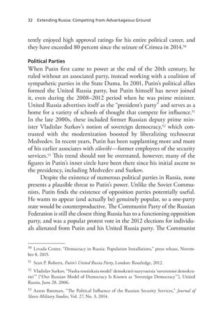 32 Extending Russia: Competing from Advantageous Ground
tently enjoyed high approval ratings for his entire political career, and
they have exceeded 80 percent since the seizure of Crimea in 2014.50
Political Parties
When Putin first came to power at the end of the 20th century, he
ruled without an associated party, instead working with a coalition of
sympathetic parties in the State Duma. In 2001, Putin’s political allies
formed the United Russia party, but Putin himself has never joined
it, even during the 2008–2012 period when he was prime minister.
United Russia advertises itself as the “president’s party” and serves as a
home for a variety of schools of thought that compete for influence.51
In the late 2000s, these included former Russian deputy prime min-
ister Vladislav Surkov’s notion of sovereign democracy,52 which con-
trasted with the modernization boosted by liberalizing technocrat
Medvedev. In recent years, Putin has been supplanting more and more
of his earlier associates with siloviki—former employees of the security
services.53 This trend should not be overstated, however; many of the
figures in Putin’s inner circle have been there since his initial ascent to
the presidency, including Medvedev and Surkov.
Despite the existence of numerous political parties in Russia, none
presents a plausible threat to Putin’s power. Unlike the Soviet Commu-
nists, Putin finds the existence of opposition parties potentially useful.
He wants to appear (and actually be) genuinely popular, so a one-party
state would be counterproductive. The Communist Party of the Russian
Federation is still the closest thing Russia has to a functioning opposition
party, and was a popular protest vote in the 2012 elections for individu-
als alienated from Putin and his United Russia party. The Communist
50 Levada Center, “Democracy in Russia: Population Installations,” press release, Novem-
ber 8, 2015.
51 Sean P. Roberts, Putin’s United Russia Party, London: Routledge, 2012.
52 Vladislav Surkov, “Nasha rossiiskaia model’ demokratii nazyvaetsia ‘suverennoi demokra-
tiei’” [“Our Russian Model of Democracy Is Known as ‘Sovereign Democracy’”], United
Russia, June 28, 2006.
53 Aaron Bateman, “The Political Influence of the Russian Security Services,” Journal of
Slavic Military Studies, Vol. 27, No. 3, 2014.
 