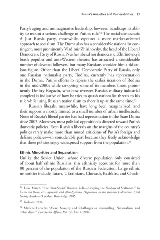 Russia’s Anxieties and Vulnerabilities 33
Party’s aging and unimaginative leadership, however, handicaps its abil-
ity to mount a serious challenge to Putin’s rule.54 The social-democratic
A Just Russia party, meanwhile, espouses a more market-oriented
approach to socialism. The Duma also has a considerable nationalist con-
tingent, most prominently Vladimir Zhirinovsky, the head of the Liberal
DemocraticPartyofRussia.Neitherliberalnordemocratic,Zhirinovsky’s
brash populist and anti-Western rhetoric has attracted a considerable
number of devoted followers, but many Russians consider him a ridicu-
lous figure. Other than the Liberal Democratic Party of Russia, only
one Russian nationalist party, Rodina, currently has representation
in the Duma. Putin’s efforts to repress the earlier iteration of Rodina
in the mid-2000s while co-opting some of its members (most promi-
nently Dmitry Rogozin, who now oversees Russia’s military-industrial
complex) is indicative of how he tries to quash nationalist threats to his
rule while using Russian nationalism to shore it up at the same time.55
Russian liberals, meanwhile, have long been marginalized, and
their support is mostly limited to a small number of urban intellectuals.
None of Russia’s liberal parties has had representation in the State Duma
since 2003. Moreover, most political opposition is directed toward Putin’s
domestic policies. Even Russian liberals on the margins of the country’s
politics rarely make more than muted criticisms of Putin’s foreign and
defense policies—in considerable part because they freely acknowledge
that these policies enjoy widespread support from the population.56
Ethnic Minorities and Separatism
Unlike the Soviet Union, whose diverse population only consisted
of about half ethnic Russians, this ethnicity accounts for more than
80 percent of the population of the Russian Federation. Large ethnic
minorities include Tatars, Ukrainians, Chuvash, Bashkirs, and Chech-
54 Luke March, “The ‘Post-Soviet’ Russian Left—Escaping the Shadow of Stalinism?” in
Cameron Ross, ed., Systemic and Non-Systemic Opposition in the Russian Federation: Civil
Society Awakens? London: Routledge, 2015.
55 Golosov, 2014.
56 Marlene Laruelle, “Alexei Navalny and Challenges in Reconciling ‘Nationalism’ and
‘Liberalism,’” Post-Soviet Affairs, Vol. 30, No. 4, 2014.
 
