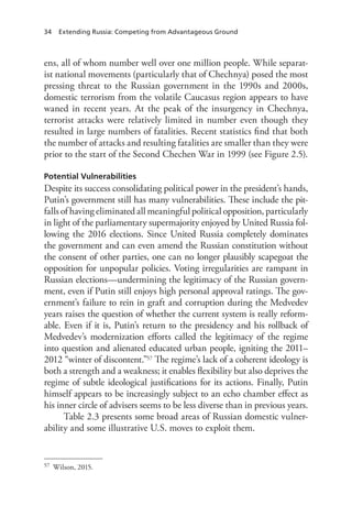 34 Extending Russia: Competing from Advantageous Ground
ens, all of whom number well over one million people. While separat-
ist national movements (particularly that of Chechnya) posed the most
pressing threat to the Russian government in the 1990s and 2000s,
domestic terrorism from the volatile Caucasus region appears to have
waned in recent years. At the peak of the insurgency in Chechnya,
terrorist attacks were relatively limited in number even though they
resulted in large numbers of fatalities. Recent statistics find that both
the number of attacks and resulting fatalities are smaller than they were
prior to the start of the Second Chechen War in 1999 (see Figure 2.5).
Potential Vulnerabilities
Despite its success consolidating political power in the president’s hands,
Putin’s government still has many vulnerabilities. These include the pit-
falls of having eliminated all meaningful political opposition, particularly
in light of the parliamentary supermajority enjoyed by United Russia fol-
lowing the 2016 elections. Since United Russia completely dominates
the government and can even amend the Russian constitution without
the consent of other parties, one can no longer plausibly scapegoat the
opposition for unpopular policies. Voting irregularities are rampant in
Russian elections—undermining the legitimacy of the Russian govern-
ment, even if Putin still enjoys high personal approval ratings. The gov-
ernment’s failure to rein in graft and corruption during the Medvedev
years raises the question of whether the current system is really reform-
able. Even if it is, Putin’s return to the presidency and his rollback of
Medvedev’s modernization efforts called the legitimacy of the regime
into question and alienated educated urban people, igniting the 2011–
2012 “winter of discontent.”57 The regime’s lack of a coherent ideology is
both a strength and a weakness; it enables flexibility but also deprives the
regime of subtle ideological justifications for its actions. Finally, Putin
himself appears to be increasingly subject to an echo chamber effect as
his inner circle of advisers seems to be less diverse than in previous years.
Table 2.3 presents some broad areas of Russian domestic vulner-
ability and some illustrative U.S. moves to exploit them.
57 Wilson, 2015.
 