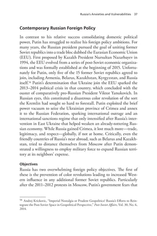 Russia’s Anxieties and Vulnerabilities 37
Contemporary Russian Foreign Policy
In contrast to his relative success consolidating domestic political
power, Putin has struggled to realize his foreign policy ambitions. For
many years, the Russian president pursued the goal of uniting former
Soviet republics into a trade bloc dubbed the Eurasian Economic Union
(EEU). First proposed by Kazakh President Nursultan Nazarbayev in
1994, the EEU evolved from a series of post-Soviet economic organiza-
tions and was formally established at the beginning of 2015. Unfortu-
nately for Putin, only five of the 15 former Soviet republics agreed to
join, including Armenia, Belarus, Kazakhstan, Kyrgyzstan, and Russia
itself.58 Putin’s determination that Ukraine join the EEU sparked the
2013–2014 political crisis in that country, which concluded with the
ouster of comparatively pro-Russian President Viktor Yanukovich. In
Russian eyes, this constituted a disastrous color revolution of the sort
the Kremlin had sought so hard to forestall. Putin exploited the brief
power vacuum to seize the Ukrainian province of Crimea and annex
it to the Russian Federation, sparking international outrage and an
international sanctions regime that only intensified after Russia’s inter-
vention in East Ukraine that helped weaken an already-tottering Rus-
sian economy. While Russia gained Crimea, it lost much more—trade,
legitimacy, and respect—globally, if not at home. Critically, even the
friendly countries of Russia’s near abroad, such as Belarus and Kazakh-
stan, tried to distance themselves from Moscow after Putin demon-
strated a willingness to employ military force to expand Russian terri-
tory at its neighbors’ expense.
Objectives
Russia has two overwhelming foreign policy objectives. The first of
these is the prevention of color revolutions leading to increased West-
ern influence in any additional former Soviet republics. Particularly
after the 2011–2012 protests in Moscow, Putin’s government fears that
58 Andrej Krickovic, “Imperial Nostalgia or Prudent Geopolitics? Russia’s Efforts to Rein-
tegrate the Post-Soviet Space in Geopolitical Perspective,” Post-Soviet Affairs, Vol. 30, No. 6,
2014.
 