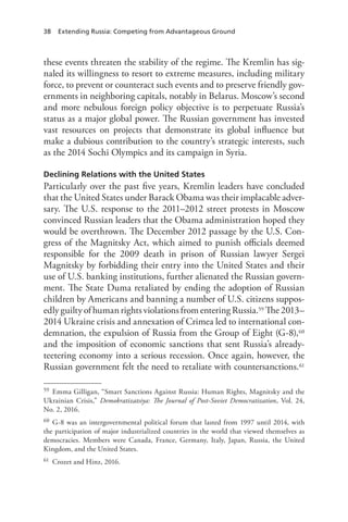 38 Extending Russia: Competing from Advantageous Ground
these events threaten the stability of the regime. The Kremlin has sig-
naled its willingness to resort to extreme measures, including military
force, to prevent or counteract such events and to preserve friendly gov-
ernments in neighboring capitals, notably in Belarus. Moscow’s second
and more nebulous foreign policy objective is to perpetuate Russia’s
status as a major global power. The Russian government has invested
vast resources on projects that demonstrate its global influence but
make a dubious contribution to the country’s strategic interests, such
as the 2014 Sochi Olympics and its campaign in Syria.
Declining Relations with the United States
Particularly over the past five years, Kremlin leaders have concluded
that the United States under Barack Obama was their implacable adver-
sary. The U.S. response to the 2011–2012 street protests in Moscow
convinced Russian leaders that the Obama administration hoped they
would be overthrown. The December 2012 passage by the U.S. Con-
gress of the Magnitsky Act, which aimed to punish officials deemed
responsible for the 2009 death in prison of Russian lawyer Sergei
Magnitsky by forbidding their entry into the United States and their
use of U.S. banking institutions, further alienated the Russian govern-
ment. The State Duma retaliated by ending the adoption of Russian
children by Americans and banning a number of U.S. citizens suppos-
edly guilty of human rights violations from entering Russia.59 The 2013–
2014 Ukraine crisis and annexation of Crimea led to international con-
demnation, the expulsion of Russia from the Group of Eight (G-8),60
and the imposition of economic sanctions that sent Russia’s already-
teetering economy into a serious recession. Once again, however, the
Russian government felt the need to retaliate with countersanctions.61
59 Emma Gilligan, “Smart Sanctions Against Russia: Human Rights, Magnitsky and the
Ukrainian Crisis,” Demokratizatsiya: The Journal of Post-Soviet Democratization, Vol. 24,
No. 2, 2016.
60 G-8 was an intergovernmental political forum that lasted from 1997 until 2014, with
the participation of major industrialized countries in the world that viewed themselves as
democracies. Members were Canada, France, Germany, Italy, Japan, Russia, the United
Kingdom, and the United States.
61 Crozet and Hinz, 2016.
 