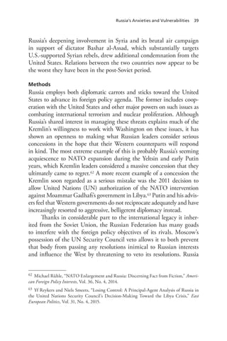 Russia’s Anxieties and Vulnerabilities 39
Russia’s deepening involvement in Syria and its brutal air campaign
in support of dictator Bashar al-Assad, which substantially targets
U.S.-supported Syrian rebels, drew additional condemnation from the
United States. Relations between the two countries now appear to be
the worst they have been in the post-Soviet period.
Methods
Russia employs both diplomatic carrots and sticks toward the United
States to advance its foreign policy agenda. The former includes coop-
eration with the United States and other major powers on such issues as
combating international terrorism and nuclear proliferation. Although
Russia’s shared interest in managing these threats explains much of the
Kremlin’s willingness to work with Washington on these issues, it has
shown an openness to making what Russian leaders consider serious
concessions in the hope that their Western counterparts will respond
in kind. The most extreme example of this is probably Russia’s seeming
acquiescence to NATO expansion during the Yeltsin and early Putin
years, which Kremlin leaders considered a massive concession that they
ultimately came to regret.62 A more recent example of a concession the
Kremlin soon regarded as a serious mistake was the 2011 decision to
allow United Nations (UN) authorization of the NATO intervention
against Moammar Gadhafi’s government in Libya.63 Putin and his advis-
ers feel that Western governments do not reciprocate adequately and have
increasingly resorted to aggressive, belligerent diplomacy instead.
Thanks in considerable part to the international legacy it inher-
ited from the Soviet Union, the Russian Federation has many goads
to interfere with the foreign policy objectives of its rivals. Moscow’s
possession of the UN Security Council veto allows it to both prevent
that body from passing any resolutions inimical to Russian interests
and influence the West by threatening to veto its resolutions. Russia
62 Michael Rühle, “NATO Enlargement and Russia: Discerning Fact from Fiction,” Ameri-
can Foreign Policy Interests, Vol. 36, No. 4, 2014.
63 Yf Reykers and Niels Smeets, “Losing Control: A Principal-Agent Analysis of Russia in
the United Nations Security Council’s Decision-Making Toward the Libya Crisis,” East
European Politics, Vol. 31, No. 4, 2015.
 