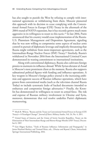 40 Extending Russia: Competing from Advantageous Ground
has also sought to punish the West by refusing to comply with inter-
national agreements or withdrawing from them. Moscow pioneered
this approach with its decision to cease complying with the Conven-
tional Armed Forces in Europe (CFE) Treaty in the aftermath of the
2004 round of NATO expansion, but it has recently grown much more
aggressive in its willingness to resort to this tactic.64 In late 2016, Putin
announced that his country would cease implementation of the Russia-
U.S. Plutonium Management and Disposition Agreement, signaling
that he was now willing to compromise some aspects of nuclear arms
control in pursuit of diplomatic leverage and implicitly threatening that
Russia might withdraw from more-important agreements, such as the
Intermediate-Range Nuclear Forces (INF) Treaty.65 Similarly, Russia’s
withdrawal in November 2016 from the International Criminal Court
demonstrated its waning commitment to international institutions.
Along with conventional diplomacy, Russia also cultivates foreign
proxies to maintain its influence abroad. While Syrian dictator al-Assad
is Moscow’s most prominent client at the moment, Russia also supports
subnational political figures with funding and influence operations. A
key weapon in Moscow’s foreign policy arsenal is the increasing ambi-
tion and apparent success of Russian influence operations, which have
grown from conventional media (such as the television channel Russia
Today) to include systematic leaks of hacked documents intended to
embarrass and compromise foreign adversaries.66 Finally, the Krem-
lin has demonstrated its willingness to resort to armed force. The risk
and expense of Russian military involvement in Ukraine and Syria,
moreover, demonstrate that real resolve underlies Putin’s diplomatic
maneuvering.
64 Mark R. Wilcox, “Russia and the Treaty on Conventional Armed Forces in Europe (CFE
Treaty)—A Paradigm Change?” Journal of Slavic Military Studies, Vol. 24, No. 4, 2011.
65 United States of America and the Union of Soviet Socialist Republics, Treaty on the
Elimination of Their Intermediate-Range and Shorter-Range Missiles (INF Treaty), Decem-
ber 8, 1987.
66 Geir Hågen Karlsen, “Tools of Russian Influence: Information and Propaganda,” in
Janne Haaland Matlary and Tormod Heier, eds., Ukraine and Beyond, Cham, Switzerland:
Springer International Publishing, 2016.
 