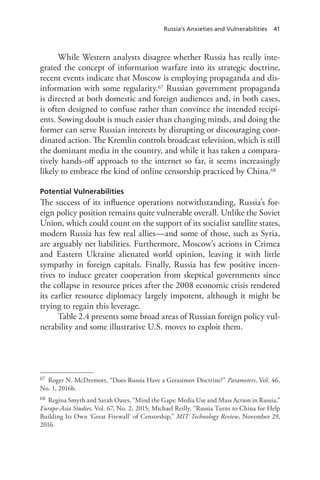 Russia’s Anxieties and Vulnerabilities 41
While Western analysts disagree whether Russia has really inte-
grated the concept of information warfare into its strategic doctrine,
recent events indicate that Moscow is employing propaganda and dis-
information with some regularity.67 Russian government propaganda
is directed at both domestic and foreign audiences and, in both cases,
is often designed to confuse rather than convince the intended recipi-
ents. Sowing doubt is much easier than changing minds, and doing the
former can serve Russian interests by disrupting or discouraging coor-
dinated action. The Kremlin controls broadcast television, which is still
the dominant media in the country, and while it has taken a compara-
tively hands-off approach to the internet so far, it seems increasingly
likely to embrace the kind of online censorship practiced by China.68
Potential Vulnerabilities
The success of its influence operations notwithstanding, Russia’s for-
eign policy position remains quite vulnerable overall. Unlike the Soviet
Union, which could count on the support of its socialist satellite states,
modern Russia has few real allies—and some of those, such as Syria,
are arguably net liabilities. Furthermore, Moscow’s actions in Crimea
and Eastern Ukraine alienated world opinion, leaving it with little
sympathy in foreign capitals. Finally, Russia has few positive incen-
tives to induce greater cooperation from skeptical governments since
the collapse in resource prices after the 2008 economic crisis rendered
its earlier resource diplomacy largely impotent, although it might be
trying to regain this leverage.
Table 2.4 presents some broad areas of Russian foreign policy vul-
nerability and some illustrative U.S. moves to exploit them.
67 Roger N. McDermott, “Does Russia Have a Gerasimov Doctrine?” Parameters, Vol. 46,
No. 1, 2016b.
68 Regina Smyth and Sarah Oates, “Mind the Gaps: Media Use and Mass Action in Russia,”
Europe-Asia Studies, Vol. 67, No. 2, 2015; Michael Reilly, “Russia Turns to China for Help
Building Its Own ‘Great Firewall’ of Censorship,” MIT Technology Review, November 29,
2016.
 