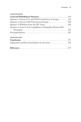 Contents vii
CHAPTER EIGHT
Land and Multidomain Measures. . . . . . . . . . . . . . . . . . . . . . . . . . . . . . . . . . . . . . . . . . . 213
Measure 1: Increase U.S. and NATO Land Forces in Europe.. . . . . . . . . . . . . 214
Measure 2: Increase NATO Exercises in Europe.. . . . . . . . . . . . . . . . . . . . . . . . . . . . 228
Measure 3: Withdraw from the INF Treaty. . . . . . . . . . . . . . . . . . . . . . . . . . . . . . . . . . 238
Measure 4: Invest in New Capabilities to Manipulate Russian Risk
Perceptions . . . . . . . . . . . . . . . . . . . . . . . . . . . . . . . . . . . . . . . . . . . . . . . . . . . . . . . . . . . . . . . . . . 254
Recommendations. . . . . . . . . . . . . . . . . . . . . . . . . . . . . . . . . . . . . . . . . . . . . . . . . . . . . . . . . . . . . . . 267
CHAPTER NINE
Conclusions. . . . . . . . . . . . . . . . . . . . . . . . . . . . . . . . . . . . . . . . . . . . . . . . . . . . . . . . . . . . . . . . . . . . . . 271
Implications and Recommendations for the Army. . . . . . . . . . . . . . . . . . . . . . . . . . 276
References. . . . . . . . . . . . . . . . . . . . . . . . . . . . . . . . . . . . . . . . . . . . . . . . . . . . . . . . . . . . . . . . . . . . . . . . 279
 
