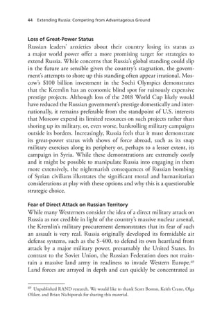 44 Extending Russia: Competing from Advantageous Ground
Loss of Great-Power Status
Russian leaders’ anxieties about their country losing its status as
a major world power offer a more promising target for strategies to
extend Russia. While concerns that Russia’s global standing could slip
in the future are sensible given the country’s stagnation, the govern-
ment’s attempts to shore up this standing often appear irrational. Mos-
cow’s $100 billion investment in the Sochi Olympics demonstrates
that the Kremlin has an economic blind spot for ruinously expensive
prestige projects. Although loss of the 2018 World Cup likely would
have reduced the Russian government’s prestige domestically and inter-
nationally, it remains preferable from the standpoint of U.S. interests
that Moscow expend its limited resources on such projects rather than
shoring up its military, or, even worse, bankrolling military campaigns
outside its borders. Increasingly, Russia feels that it must demonstrate
its great-power status with shows of force abroad, such as its snap
military exercises along its periphery or, perhaps to a lesser extent, its
campaign in Syria. While these demonstrations are extremely costly
and it might be possible to manipulate Russia into engaging in them
more extensively, the nightmarish consequences of Russian bombing
of Syrian civilians illustrates the significant moral and humanitarian
considerations at play with these options and why this is a questionable
strategic choice.
Fear of Direct Attack on Russian Territory
While many Westerners consider the idea of a direct military attack on
Russia as not credible in light of the country’s massive nuclear arsenal,
the Kremlin’s military procurement demonstrates that its fear of such
an assault is very real. Russia originally developed its formidable air
defense systems, such as the S-400, to defend its own heartland from
attack by a major military power, presumably the United States. In
contrast to the Soviet Union, the Russian Federation does not main-
tain a massive land army in readiness to invade Western Europe.69
Land forces are arrayed in depth and can quickly be concentrated as
69 Unpublished RAND research. We would like to thank Scott Boston, Keith Crane, Olga
Oliker, and Brian Nichiporuk for sharing this material.
 
