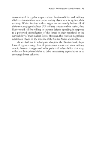 Russia’s Anxieties and Vulnerabilities 45
demonstrated in regular snap exercises. Russian officials and military
thinkers also continue to express anxiety about attacks against their
territory. While Russian leaders might not necessarily believe all of
their own propaganda about U.S. military threats to their nation, they
likely would still be willing to increase defense spending in response
to a perceived intensification of the threat to their mainland or the
survivability of their nuclear forces. However, this reaction might have
deleterious effects on the security of the United States and its allies.
As we shall see in subsequent chapters, the Russian leadership’s
fears of regime change, loss of great-power status, and even military
attack, however exaggerated, offer points of vulnerability that may,
with care, be exploited either to drive unnecessary expenditures or to
encourage better behavior.
 