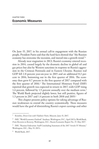 47
CHAPTER THREE
Economic Measures
On June 15, 2017, in his annual call-in engagement with the Russian
people, President Putin said that the hard facts showed that “the Russian
economy has overcome the recession, and moved into a growth trend.”1
Already near stagnation in 2013, Russia’s economy entered reces-
sion in 2014, caused largely by the dramatic decline in global oil and
gas prices but also by Western sanctions in response to Russia’s aggres-
sion in the Crimean Peninsula and in Eastern Ukraine. Russian real
GDP fell 2.8 percent year-on-year in 2015 and an additional 0.2 per-
cent in 2016, bottoming out in the first quarter of 2016. The econ-
omy then grew 0.7 percent in the first quarter of 2017 compared with
the first quarter of 2016.2 The International Monetary Fund (IMF)
reported that growth was expected to return in 2017, with GDP rising
1.4 percent, followed by 1.5 percent annually over the medium term.3
The World Bank projected slightly lower, but still positive, figures of
1.3 percent in 2017 and 1.4 percent in both 2018 and 2019.4
This chapter presents policy options for taking advantage of Rus-
sian weaknesses to extend the country economically. These measures
would have the goal of diminishing Russia’s export earnings and other
1 Kremlin, Direct Line with Vladimir Putin, Moscow, June 15, 2017.
2 IMF, “World Economic Outlook” database, Washington, D.C., April 2017a; World Bank,
From Recession to Recovery, Washington, D.C.: Russia Economic Report No. 37, May 2017.
3 IMF, “Russian Federation: Staff Concluding Statement of the 2017 Article IV Mission,”
Washington, D.C., May 19, 2017c.
4 World Bank, 2017.
 
