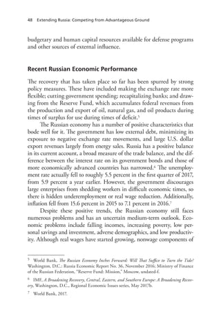 48 Extending Russia: Competing from Advantageous Ground
budgetary and human capital resources available for defense programs
and other sources of external influence.
Recent Russian Economic Performance
The recovery that has taken place so far has been spurred by strong
policy measures. These have included making the exchange rate more
flexible; cutting government spending; recapitalizing banks; and draw-
ing from the Reserve Fund, which accumulates federal revenues from
the production and export of oil, natural gas, and oil products during
times of surplus for use during times of deficit.5
The Russian economy has a number of positive characteristics that
bode well for it. The government has low external debt, minimizing its
exposure to negative exchange rate movements, and large U.S. dollar
export revenues largely from energy sales. Russia has a positive balance
in its current account, a broad measure of the trade balance, and the dif-
ference between the interest rate on its government bonds and those of
more economically advanced countries has narrowed.6 The unemploy-
ment rate actually fell to roughly 5.5 percent in the first quarter of 2017,
from 5.9 percent a year earlier. However, the government discourages
large enterprises from shedding workers in difficult economic times, so
there is hidden underemployment or real wage reduction. Additionally,
inflation fell from 15.6 percent in 2015 to 7.1 percent in 2016.7
Despite these positive trends, the Russian economy still faces
numerous problems and has an uncertain medium-term outlook. Eco-
nomic problems include falling incomes, increasing poverty, low per-
sonal savings and investment, adverse demographics, and low productiv-
ity. Although real wages have started growing, nonwage components of
5 World Bank, The Russian Economy Inches Forward: Will That Suffice to Turn the Tide?
Washington, D.C.: Russia Economic Report No. 36, November 2016; Ministry of Finance
of the Russian Federation, “Reserve Fund: Mission,” Moscow, undated-f.
6 IMF, A Broadening Recovery, Central, Eastern, and Southern Europe: A Broadening Recov-
ery, Washington, D.C., Regional Economic Issues series, May 2017b.
7 World Bank, 2017.
 