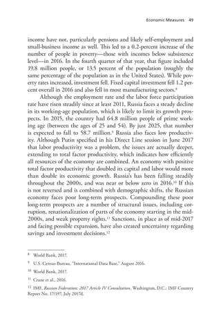 Economic Measures 49
income have not, particularly pensions and likely self-employment and
small-business income as well. This led to a 0.2-percent increase of the
number of people in poverty—those with incomes below subsistence
level—in 2016. In the fourth quarter of that year, that figure included
19.8 million people, or 13.5 percent of the population (roughly the
same percentage of the population as in the United States). While pov-
erty rates increased, investment fell. Fixed capital investment fell 1.2 per-
cent overall in 2016 and also fell in most manufacturing sectors.8
Although the employment rate and the labor force participation
rate have risen steadily since at least 2011, Russia faces a steady decline
in its working-age population, which is likely to limit its growth pros-
pects. In 2015, the country had 64.8 million people of prime work-
ing age (between the ages of 25 and 54). By just 2025, that number
is expected to fall to 58.7 million.9 Russia also faces low productiv-
ity. Although Putin specified in his Direct Line session in June 2017
that labor productivity was a problem, the issues are actually deeper,
extending to total factor productivity, which indicates how efficiently
all resources of the economy are combined. An economy with positive
total factor productivity that doubled its capital and labor would more
than double its economic growth. Russia’s has been falling steadily
throughout the 2000s, and was near or below zero in 2016.10 If this
is not reversed and is combined with demographic shifts, the Russian
economy faces poor long-term prospects. Compounding these poor
long-term prospects are a number of structural issues, including cor-
ruption, renationalization of parts of the economy starting in the mid-
2000s, and weak property rights.11 Sanctions, in place as of mid-2017
and facing possible expansion, have also created uncertainty regarding
savings and investment decisions.12
8 World Bank, 2017.
9 U.S. Census Bureau, “International Data Base,” August 2016.
10 World Bank, 2017.
11 Crane et al., 2016.
12 IMF, Russian Federation: 2017 Article IV Consultation, Washington, D.C.: IMF Country
Report No. 17/197, July 2017d.
 