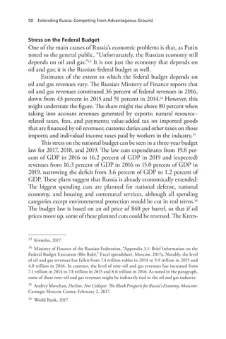 50 Extending Russia: Competing from Advantageous Ground
Stress on the Federal Budget
One of the main causes of Russia’s economic problems is that, as Putin
noted to the general public, “Unfortunately, the Russian economy still
depends on oil and gas.”13 It is not just the economy that depends on
oil and gas; it is the Russian federal budget as well.
Estimates of the extent to which the federal budget depends on
oil and gas revenues vary. The Russian Ministry of Finance reports that
oil and gas revenues constituted 36 percent of federal revenues in 2016,
down from 43 percent in 2015 and 51 percent in 2014.14 However, this
might understate the figure. The share might rise above 80 percent when
taking into account revenues generated by exports; natural resource–
related taxes, fees, and payments; value-added tax on imported goods
that are financed by oil revenues; customs duties and other taxes on those
imports; and individual income taxes paid by workers in the industry.15
This stress on the national budget can be seen in a three-year budget
law for 2017, 2018, and 2019. The law cuts expenditures from 19.8 per-
cent of GDP in 2016 to 16.2 percent of GDP in 2019 and (expected)
revenues from 16.3 percent of GDP in 2016 to 15.0 percent of GDP in
2019, narrowing the deficit from 3.6 percent of GDP to 1.2 percent of
GDP. These plans suggest that Russia is already economically extended:
The biggest spending cuts are planned for national defense, national
economy, and housing and communal services, although all spending
categories except environmental protection would be cut in real terms.16
The budget law is based on an oil price of $40 per barrel, so that if oil
prices move up, some of these planned cuts could be reversed. The Krem-
13 Kremlin, 2017.
14 Ministry of Finance of the Russian Federation, “Appendix 3.1: Brief Information on the
Federal Budget Execution (Bln Rub),” Excel spreadsheet, Moscow, 2017a. Notably, the level
of oil and gas revenues has fallen from 7.4 trillion rubles in 2014 to 5.9 trillion in 2015 and
4.8 trillion in 2016. In contrast, the level of non–oil and gas revenues has increased from
7.1 trillion in 2014 to 7.8 trillion in 2015 and 8.6 trillion in 2016. As noted in the paragraph,
some of these non–oil and gas revenues might be indirectly tied to the oil and gas industry.
15 Andrey Movchan, Decline, Not Collapse: The Bleak Prospects for Russia’s Economy, Moscow:
Carnegie Moscow Center, February 2, 2017.
16 World Bank, 2017.
 
