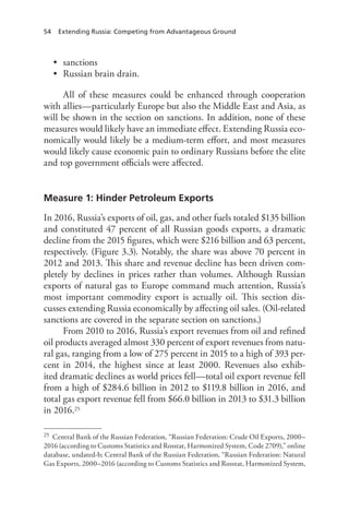 54 Extending Russia: Competing from Advantageous Ground
• sanctions
• Russian brain drain.
All of these measures could be enhanced through cooperation
with allies—particularly Europe but also the Middle East and Asia, as
will be shown in the section on sanctions. In addition, none of these
measures would likely have an immediate effect. Extending Russia eco-
nomically would likely be a medium-term effort, and most measures
would likely cause economic pain to ordinary Russians before the elite
and top government officials were affected.
Measure 1: Hinder Petroleum Exports
In 2016, Russia’s exports of oil, gas, and other fuels totaled $135 billion
and constituted 47 percent of all Russian goods exports, a dramatic
decline from the 2015 figures, which were $216 billion and 63 percent,
respectively. (Figure 3.3). Notably, the share was above 70 percent in
2012 and 2013. This share and revenue decline has been driven com-
pletely by declines in prices rather than volumes. Although Russian
exports of natural gas to Europe command much attention, Russia’s
most important commodity export is actually oil. This section dis-
cusses extending Russia economically by affecting oil sales. (Oil-related
sanctions are covered in the separate section on sanctions.)
From 2010 to 2016, Russia’s export revenues from oil and refined
oil products averaged almost 330 percent of export revenues from natu-
ral gas, ranging from a low of 275 percent in 2015 to a high of 393 per-
cent in 2014, the highest since at least 2000. Revenues also exhib-
ited dramatic declines as world prices fell—total oil export revenue fell
from a high of $284.6 billion in 2012 to $119.8 billion in 2016, and
total gas export revenue fell from $66.0 billion in 2013 to $31.3 billion
in 2016.25
25 Central Bank of the Russian Federation, “Russian Federation: Crude Oil Exports, 2000–
2016 (according to Customs Statistics and Rosstat, Harmonized System, Code 2709),” online
database, undated-b; Central Bank of the Russian Federation, “Russian Federation: Natural
Gas Exports, 2000–2016 (according to Customs Statistics and Rosstat, Harmonized System,
 