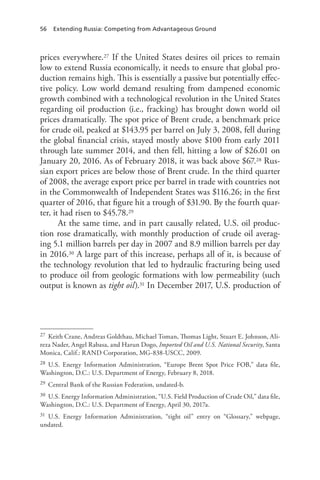 56 Extending Russia: Competing from Advantageous Ground
prices everywhere.27 If the United States desires oil prices to remain
low to extend Russia economically, it needs to ensure that global pro-
duction remains high. This is essentially a passive but potentially effec-
tive policy. Low world demand resulting from dampened economic
growth combined with a technological revolution in the United States
regarding oil production (i.e., fracking) has brought down world oil
prices dramatically. The spot price of Brent crude, a benchmark price
for crude oil, peaked at $143.95 per barrel on July 3, 2008, fell during
the global financial crisis, stayed mostly above $100 from early 2011
through late summer 2014, and then fell, hitting a low of $26.01 on
January 20, 2016. As of February 2018, it was back above $67.28 Rus-
sian export prices are below those of Brent crude. In the third quarter
of 2008, the average export price per barrel in trade with countries not
in the Commonwealth of Independent States was $116.26; in the first
quarter of 2016, that figure hit a trough of $31.90. By the fourth quar-
ter, it had risen to $45.78.29
At the same time, and in part causally related, U.S. oil produc-
tion rose dramatically, with monthly production of crude oil averag-
ing 5.1 million barrels per day in 2007 and 8.9 million barrels per day
in 2016.30 A large part of this increase, perhaps all of it, is because of
the technology revolution that led to hydraulic fracturing being used
to produce oil from geologic formations with low permeability (such
output is known as tight oil).31 In December 2017, U.S. production of
27 Keith Crane, Andreas Goldthau, Michael Toman, Thomas Light, Stuart E. Johnson, Ali-
reza Nader, Angel Rabasa, and Harun Dogo, Imported Oil and U.S. National Security, Santa
Monica, Calif.: RAND Corporation, MG-838-USCC, 2009.
28 U.S. Energy Information Administration, “Europe Brent Spot Price FOB,” data file,
Washington, D.C.: U.S. Department of Energy, February 8, 2018.
29 Central Bank of the Russian Federation, undated-b.
30 U.S. Energy Information Administration, “U.S. Field Production of Crude Oil,” data file,
Washington, D.C.: U.S. Department of Energy, April 30, 2017a.
31 U.S. Energy Information Administration, “tight oil” entry on “Glossary,” webpage,
undated.
 
