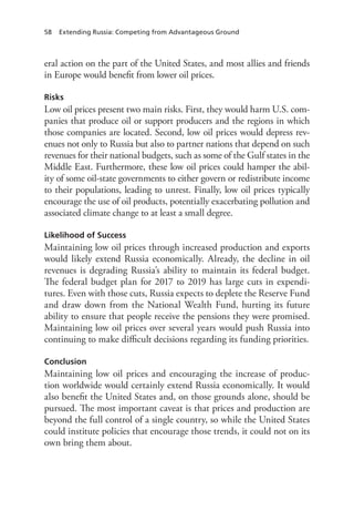 58 Extending Russia: Competing from Advantageous Ground
eral action on the part of the United States, and most allies and friends
in Europe would benefit from lower oil prices.
Risks
Low oil prices present two main risks. First, they would harm U.S. com-
panies that produce oil or support producers and the regions in which
those companies are located. Second, low oil prices would depress rev-
enues not only to Russia but also to partner nations that depend on such
revenues for their national budgets, such as some of the Gulf states in the
Middle East. Furthermore, these low oil prices could hamper the abil-
ity of some oil-state governments to either govern or redistribute income
to their populations, leading to unrest. Finally, low oil prices typically
encourage the use of oil products, potentially exacerbating pollution and
associated climate change to at least a small degree.
Likelihood of Success
Maintaining low oil prices through increased production and exports
would likely extend Russia economically. Already, the decline in oil
revenues is degrading Russia’s ability to maintain its federal budget.
The federal budget plan for 2017 to 2019 has large cuts in expendi-
tures. Even with those cuts, Russia expects to deplete the Reserve Fund
and draw down from the National Wealth Fund, hurting its future
ability to ensure that people receive the pensions they were promised.
Maintaining low oil prices over several years would push Russia into
continuing to make difficult decisions regarding its funding priorities.
Conclusion
Maintaining low oil prices and encouraging the increase of produc-
tion worldwide would certainly extend Russia economically. It would
also benefit the United States and, on those grounds alone, should be
pursued. The most important caveat is that prices and production are
beyond the full control of a single country, so while the United States
could institute policies that encourage those trends, it could not on its
own bring them about.
 