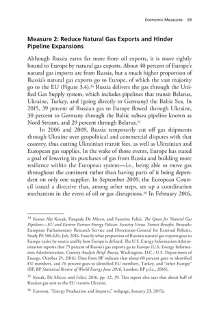 Economic Measures 59
Measure 2: Reduce Natural Gas Exports and Hinder
Pipeline Expansions
Although Russia earns far more from oil exports, it is more tightly
bound to Europe by natural gas exports. About 40 percent of Europe’s
natural gas imports are from Russia, but a much higher proportion of
Russia’s natural gas exports go to Europe, of which the vast majority
go to the EU (Figure 3.4).34 Russia delivers the gas through the Uni-
fied Gas Supply system, which includes pipelines that transit Belarus,
Ukraine, Turkey, and (going directly to Germany) the Baltic Sea. In
2015, 39 percent of Russian gas to Europe flowed through Ukraine,
30 percent to Germany through the Baltic subsea pipeline known as
Nord Stream, and 29 percent through Belarus.35
In 2006 and 2009, Russia temporarily cut off gas shipments
through Ukraine over geopolitical and commercial disputes with that
country, thus cutting Ukrainian transit fees, as well as Ukrainian and
European gas supplies. In the wake of those events, Europe has stated
a goal of lowering its purchases of gas from Russia and building more
resilience within the European system—i.e., being able to move gas
throughout the continent rather than having parts of it being depen-
dent on only one supplier. In September 2009, the European Coun-
cil issued a directive that, among other steps, set up a coordination
mechanism in the event of oil or gas disruptions.36 In February 2016,
34 Konur Alp Kocak, Pasquale De Micco, and Faustine Felici, The Quest for Natural Gas
Pipelines—EU and Eastern Partner Energy Policies: Security Versus Transit Benefits, Brussels:
European Parliamentary Research Service and Directorate-General for External Policies,
Study PE 586.626, July 2016. Exactly what proportion of Russian natural gas exports goes to
Europe varies by source and by how Europe is defined. The U.S. Energy Information Admin-
istration reports that 75 percent of Russia’s gas exports go to Europe (U.S. Energy Informa-
tion Administration, Country Analysis Brief: Russia, Washington, D.C.: U.S. Department of
Energy, October 25, 2016). Data from BP indicate that about 60 percent goes to identified
EU members, and 76 percent goes to identified EU members, Turkey, and “other Europe”
(BP, BP Statistical Review of World Energy June 2016, London: BP p.l.c., 2016).
35 Kocak, De Micco, and Felici, 2016, pp. 12, 39. This report also says that about half of
Russian gas sent to the EU transits Ukraine.
36 Eurostat, “Energy Production and Imports,” webpage, January 23, 2017a.
 