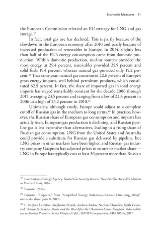Economic Measures 61
the European Commission released an EU strategy for LNG and gas
storage.37
In fact, total gas use has declined. This is partly because of the
slowdown in the European economy after 2010 and partly because of
increased production of renewables in Europe. In 2014, slightly less
than half of the EU’s energy consumption came from domestic pro-
duction. Within domestic production, nuclear sources provided the
most energy, at 29.4 percent, renewables provided 25.5 percent and
solid fuels 19.4 percent, whereas natural gas provided only 15.2 per-
cent.38 That same year, natural gas constituted 22.6 percent of Europe’s
gross energy imports, well behind petroleum products, which consti-
tuted 62.5 percent. In fact, the share of imported gas in total energy
imports has stayed remarkably constant for the decade 2006 through
2015, averaging 23.5 percent and ranging from a low of 22.4 percent in
2006 to a high of 25.2 percent in 2010.39
Ultimately, although costly, Europe could adjust to a complete
cutoff of Russian gas in the medium to long terms.40 In practice, how-
ever, the Russian share of European gas consumption and imports has
actually risen. European gas production is declining, and Russian pipe-
line gas is less expensive than alternatives, leading to a rising share of
Russian gas consumption. LNG from the United States and Australia
could provide a substitute for Russian gas delivered by pipeline, but
LNG prices in other markets have been higher, and Russian gas indus-
try company Gazprom has adjusted prices to ensure its market share—
LNG in Europe has typically cost at least 30 percent more than Russian
37 International Energy Agency, Global Gas Security Review: How Flexible Are LNG Markets
in Practice? Paris, 2016.
38 Eurostat, 2017a.
39 Eurostat, “Imports,” from “Simplified Energy Balances—Annual Data [nrg_100a],”
online database, June 8, 2017c.
40 F. Stephen Larrabee, Stephanie Pezard, Andrew Radin, Nathan Chandler, Keith Crane,
and Thomas S. Szayna, Russia and the West After the Ukrainian Crisis: European Vulnerabili-
ties to Russian Pressures, Santa Monica, Calif.: RAND Corporation, RR-1305-A, 2017.
 