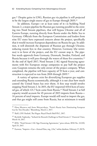 62 Extending Russia: Competing from Advantageous Ground
gas.41 Despite gains in LNG, Russian gas via pipeline is still projected
to be the largest single source of gas to Europe through 2035.42
In addition, Europe—or at least some of it—is building Nord
Stream 2, a major pipeline for Russian gas running parallel to the exist-
ing two Nord Stream pipelines, that will bypass Ukraine and all of
Eastern Europe, running directly from Russia under the Baltic Sea to
Germany. Officials from the European Commission and leaders from
nine EU states have expressed concern about the project, specifically
that it would increase European dependence on Russia for gas. In addi-
tion, it will diminish the shipment of Russian gas through Ukraine,
reducing transit fees to that country. However, Germany (the termi-
nus) is in favor of the project, and the EU cannot stop it. The pipe-
line needs approvals from Germany, Denmark, Sweden, Finland, and
Russia because it will pass through the waters of those five countries.43
At the end of April 2017, Nord Stream 2 AG signed financing agree-
ments with five European energy companies to pay half the project
cost; Gazprom remains the only owner of the project company. When
completed, the pipeline will have capacity of 55 bcm a year, and con-
struction is expected to run from 2018 through 2019.44
A variety of options exist for diversifying European gas supplies
and extending Russia economically, although it is not clear how much
control the United States has over them. A first step would involve
stopping Nord Stream 2. In 2015, the EU imported 410.6 bcm of natu-
ral gas, of which 121.7 bcm came from Russia.45 Nord Stream 2 at full
capacity would account for 45 percent of 2015 imports from Russia—
14 percent of total imports. Europe would still need to import the gas,
and that gas might still come from Russia, but at minimum it would
41 Elena Mazneva and Anna Shiryaevskaya, “Putin’s Russia Seen Dominating European
Gas for Two Decades,” Bloomberg, March 2, 2017.
42 Shell, LNG Outlook, The Hague: Royal Dutch Shell PLC, 2017.
43 Rochelle Toplensky, “Setback for Brussels Challenge to Nord Stream 2,” Financial Times,
March 16, 2017.
44 RNS, “Nord Stream 2 AG Sign Financing Agreements,” press release, RNS No. 2223D,
April 25, 2017.
45 Eurostat, “Imports—Gas—Annual Data, nrg_124a,” online database, February 17, 2017b.
 