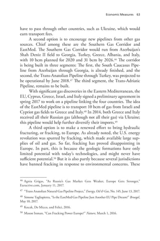Economic Measures 63
have to pass through other countries, such as Ukraine, which would
earn transport fees.
A second option is to encourage new pipelines from other gas
sources. Chief among these are the Southern Gas Corridor and
EastMed. The Southern Gas Corridor would run from Azerbaijan’s
Shah Deniz II field to Georgia, Turkey, Greece, Albania, and Italy,
with 10 bcm planned for 2020 and 31 bcm by 2026.46 The corridor
is being built in three segments: The first, the South Caucasus Pipe-
line from Azerbaijan through Georgia, is already finished, and the
second, the Trans-Anatolian Pipeline through Turkey, was projected to
be operational by June 2018.47 The third segment, the Trans-Adriatic
Pipeline, remains to be built.
With significant gas discoveries in the Eastern Mediterranean, the
EU, Cyprus, Greece, Israel, and Italy signed a preliminary agreement in
spring 2017 to work on a pipeline linking the four countries. The idea
of the EastMed pipeline is to transport 10 bcm of gas from Israeli and
Cypriot gas fields to Greece and Italy.48 In 2014, both Greece and Italy
received all their Russian gas (although not all their gas) via Ukraine;
this pipeline would help further diversify their imports.49
A third option is to make a renewed effort to bring hydraulic
fracturing, or fracking, to Europe. As already noted, the U.S. energy
revolution was spurred by fracking, which made available large sup-
plies of oil and gas. So far, fracking has proved disappointing in
Europe. In part, this is because the geologic formations have only
limited potential with today’s technologies, and might never have
sufficient potential.50 But it is also partly because several jurisdictions
have banned fracking in response to environmental concerns. These
46 Agnia Grigas, “As Russia’s Gas Market Gets Weaker, Europe Gets Stronger,”
Euractive.com, January 11, 2017.
47 “Trans Anatolian Natural Gas Pipeline Project,” Energy, Oil & Gas, No. 145, June 13, 2017.
48 Simone Tagliapietra, “Is the EastMed Gas Pipeline Just Another EU Pipe Dream?” Bruegel,
May 10, 2017.
49 Kocak, De Micco, and Felici, 2016.
50 Mason Inman, “Can Fracking Power Europe?” Nature, March 1, 2016.
 