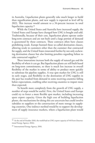 Economic Measures 65
in Australia. Liquefaction plants generally take much longer to build
than regasification plants, and new supply is expected to level off by
2022. This increase would amount to a 34-percent increase in total
liquefaction capacity.58
While the United States and Australia have increased supply, the
United States and Europe have changed how LNG is bought and sold.
Traditionally, because of their cost, liquefaction plants operate under
long-term contracts and are not built until a large portion of demand
is guaranteed by those contracts. These contracts often have clauses
prohibiting resale. Europe banned those so-called destination clauses,
allowing resale to customers other than the customer that contracted
for supply, and the United States innovated further by not only eschew-
ing destination clauses but also limiting penalties regarding failure to
take contracted supplies.59
These innovations increase both the supply of natural gas and the
flexibility of where it can go. But liquefaction plants are still built based
on long-term commitments, so there is much less increase in overall
flexibility of the market in terms of ability to produce more quickly
to substitute for pipeline supplies. A true spot market for LNG is still
in early stages, and flexibility in the destination of LNG supplies in
the past has resulted from demand in some receiving countries falling
below expectations, enabling other receiving countries to import more
than expected.
To benefit more completely from the growth of LNG supply, a
number of steps would be useful. First, the United States and Europe
could try to foster a more flexible spot market, including increasing
spare export capacity. Given the high cost of building liquefaction
plants, the mechanisms for doing this are uncertain but could involve
subsidies to suppliers or the construction of more storage in supply-
ing countries. One indirect method would be to support the develop-
ment of supply insurance markets, where a liquefaction plant would
58 At the end of October 2016, the world had an LNG export capacity of 445 bcm (Interna-
tional Energy Agency, 2016).
59 International Energy Agency, 2016.
 