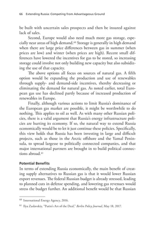 66 Extending Russia: Competing from Advantageous Ground
be built with uncertain sales prospects and then be insured against
lack of sales.
Second, Europe would also need much more gas storage, espe-
cially near areas of high demand.60 Storage is generally in high demand
when there are large price differences between gas in summer (when
prices are low) and winter (when prices are high). Recent small dif-
ferences have lowered the incentives for gas to be stored, so increasing
storage could involve not only building new capacity but also subsidiz-
ing the use of that capacity.
The above options all focus on sources of natural gas. A fifth
option would be expanding the production and use of renewables
through supply- and demand-side incentives, thereby decreasing or
eliminating the demand for natural gas. As noted earlier, total Euro-
pean gas use has declined partly because of increased production of
renewables in Europe.
Finally, although various actions to limit Russia’s dominance of
the European gas market are possible, it might be worthwhile to do
nothing. This applies to oil as well. As with many other Russian poli-
cies, there is a valid argument that Russia’s energy infrastructure poli-
cies are hurting its economy. If so, the natural way to extend Russia
economically would be to let it just continue these policies. Specifically,
this view holds that Russia has been investing in large and difficult
projects, such as those in the Arctic offshore and the Yamal Penin-
sula, to spread largesse to politically connected companies, and that
major international partners are brought in to build political connec-
tions abroad.61
Potential Benefits
In terms of extending Russia economically, the main benefit of creat-
ing supply alternatives to Russian gas is that it would lower Russian
export revenues. The federal Russian budget is already stressed, leading
to planned cuts in defense spending, and lowering gas revenues would
stress the budget further. An additional benefit would be that Russian
60 International Energy Agency, 2016.
61 Ilya Zaslavskiy, “Putin’s Art of the Deal,” Berlin Policy Journal, May 18, 2017.
 