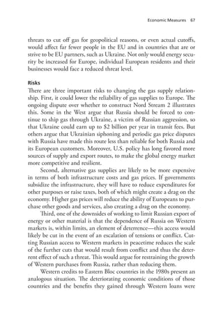 Economic Measures 67
threats to cut off gas for geopolitical reasons, or even actual cutoffs,
would affect far fewer people in the EU and in countries that are or
strive to be EU partners, such as Ukraine. Not only would energy secu-
rity be increased for Europe, individual European residents and their
businesses would face a reduced threat level.
Risks
There are three important risks to changing the gas supply relation-
ship. First, it could lower the reliability of gas supplies to Europe. The
ongoing dispute over whether to construct Nord Stream 2 illustrates
this. Some in the West argue that Russia should be forced to con-
tinue to ship gas through Ukraine, a victim of Russian aggression, so
that Ukraine could earn up to $2 billion per year in transit fees. But
others argue that Ukrainian siphoning and periodic gas price disputes
with Russia have made this route less than reliable for both Russia and
its European customers. Moreover, U.S. policy has long favored more
sources of supply and export routes, to make the global energy market
more competitive and resilient.
Second, alternative gas supplies are likely to be more expensive
in terms of both infrastructure costs and gas prices. If governments
subsidize the infrastructure, they will have to reduce expenditures for
other purposes or raise taxes, both of which might create a drag on the
economy. Higher gas prices will reduce the ability of Europeans to pur-
chase other goods and services, also creating a drag on the economy.
Third, one of the downsides of working to limit Russian export of
energy or other material is that the dependence of Russia on Western
markets is, within limits, an element of deterrence—this access would
likely be cut in the event of an escalation of tensions or conflict. Cut-
ting Russian access to Western markets in peacetime reduces the scale
of the further cuts that would result from conflict and thus the deter-
rent effect of such a threat. This would argue for restraining the growth
of Western purchases from Russia, rather than reducing them.
Western credits to Eastern Bloc countries in the 1980s present an
analogous situation. The deteriorating economic conditions of those
countries and the benefits they gained through Western loans were
 