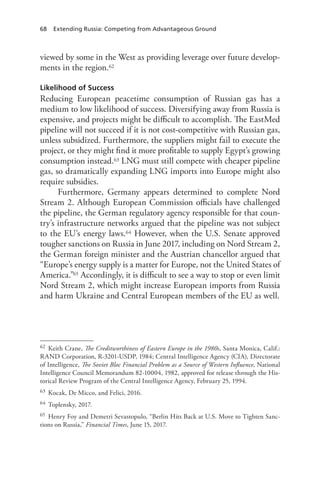 68 Extending Russia: Competing from Advantageous Ground
viewed by some in the West as providing leverage over future develop-
ments in the region.62
Likelihood of Success
Reducing European peacetime consumption of Russian gas has a
medium to low likelihood of success. Diversifying away from Russia is
expensive, and projects might be difficult to accomplish. The EastMed
pipeline will not succeed if it is not cost-competitive with Russian gas,
unless subsidized. Furthermore, the suppliers might fail to execute the
project, or they might find it more profitable to supply Egypt’s growing
consumption instead.63 LNG must still compete with cheaper pipeline
gas, so dramatically expanding LNG imports into Europe might also
require subsidies.
Furthermore, Germany appears determined to complete Nord
Stream 2. Although European Commission officials have challenged
the pipeline, the German regulatory agency responsible for that coun-
try’s infrastructure networks argued that the pipeline was not subject
to the EU’s energy laws.64 However, when the U.S. Senate approved
tougher sanctions on Russia in June 2017, including on Nord Stream 2,
the German foreign minister and the Austrian chancellor argued that
“Europe’s energy supply is a matter for Europe, not the United States of
America.”65 Accordingly, it is difficult to see a way to stop or even limit
Nord Stream 2, which might increase European imports from Russia
and harm Ukraine and Central European members of the EU as well.
62 Keith Crane, The Creditworthiness of Eastern Europe in the 1980s, Santa Monica, Calif.:
RAND Corporation, R-3201-USDP, 1984; Central Intelligence Agency (CIA), Directorate
of Intelligence, The Soviet Bloc Financial Problem as a Source of Western Influence, National
Intelligence Council Memorandum 82-10004, 1982, approved for release through the His-
torical Review Program of the Central Intelligence Agency, February 25, 1994.
63 Kocak, De Micco, and Felici, 2016.
64 Toplensky, 2017.
65 Henry Foy and Demetri Sevastopulo, “Berlin Hits Back at U.S. Move to Tighten Sanc-
tions on Russia,” Financial Times, June 15, 2017.
 