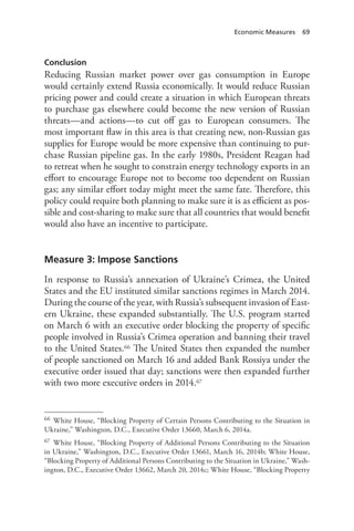 Economic Measures 69
Conclusion
Reducing Russian market power over gas consumption in Europe
would certainly extend Russia economically. It would reduce Russian
pricing power and could create a situation in which European threats
to purchase gas elsewhere could become the new version of Russian
threats—and actions—to cut off gas to European consumers. The
most important flaw in this area is that creating new, non-Russian gas
supplies for Europe would be more expensive than continuing to pur-
chase Russian pipeline gas. In the early 1980s, President Reagan had
to retreat when he sought to constrain energy technology exports in an
effort to encourage Europe not to become too dependent on Russian
gas; any similar effort today might meet the same fate. Therefore, this
policy could require both planning to make sure it is as efficient as pos-
sible and cost-sharing to make sure that all countries that would benefit
would also have an incentive to participate.
Measure 3: Impose Sanctions
In response to Russia’s annexation of Ukraine’s Crimea, the United
States and the EU instituted similar sanctions regimes in March 2014.
During the course of the year, with Russia’s subsequent invasion of East-
ern Ukraine, these expanded substantially. The U.S. program started
on March 6 with an executive order blocking the property of specific
people involved in Russia’s Crimea operation and banning their travel
to the United States.66 The United States then expanded the number
of people sanctioned on March 16 and added Bank Rossiya under the
executive order issued that day; sanctions were then expanded further
with two more executive orders in 2014.67
66 White House, “Blocking Property of Certain Persons Contributing to the Situation in
Ukraine,” Washington, D.C., Executive Order 13660, March 6, 2014a.
67 White House, “Blocking Property of Additional Persons Contributing to the Situation
in Ukraine,” Washington, D.C., Executive Order 13661, March 16, 2014b; White House,
“Blocking Property of Additional Persons Contributing to the Situation in Ukraine,” Wash-
ington, D.C., Executive Order 13662, March 20, 2014c; White House, “Blocking Property
 