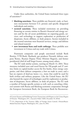 70 Extending Russia: Competing from Advantageous Ground
Under these authorities, the United States instituted three types
of sanctions:68
• blocking sanctions. These prohibit any financial, trade, or busi-
ness transactions between U.S. persons and specific designated
individuals and entities.
• sectoral sanctions. These included restrictions on providing
financing to certain entities in Russia’s financial and energy sec-
tors and for the oil sector prohibitions on exporting goods, ser-
vices, and technology to support exploration or production of
deepwater, Arctic offshore, or shale projects. Sectors included in
the sectoral sanctions were financial services, energy, and defense
and related materiel.
• new investment bans and trade embargo. These prohibit new
investment in Crimea and any trade with Crimea.
Prominent companies and people sanctioned include Bank
Rossiya, VTB Bank, Sberbank, gas producer Novatek, defense com-
pany Rostec, Russian Deputy Prime Minister Rogozin, and former
presidential chief of staff Sergei Ivanov, among many others.
The EU took similar actions, starting on March 13, 2014. These
measures included asset and travel freezes for 150 people and 37 enti-
ties; limits to capital-market access for five banks, three energy com-
panies, and three defense companies; a ban on trade in arms; and a
ban on exports of dual-use items—i.e., items that could be used for
both civilian and military purposes. Like the United States, the EU
also banned the export of technologies used for exploration or produc-
tion of deepwater, Arctic offshore, or shale oil projects. The EU took
a number of Europe-specific actions as well, such as canceling a bilat-
eral summit with Russia and blocking economic cooperation through
the European Investment Bank, the European Bank for Reconstruc-
of Certain Persons and Prohibiting Certain Transactions with Respect to the Crimea Region
of Ukraine,” Washington, D.C., Executive Order 13685, December 19, 2014d.
68 U.S. Department of the Treasury, Office of Foreign Assets Control, Ukraine/Russia-
Related Sanctions Program, Washington, D.C., June 16, 2016.
 
