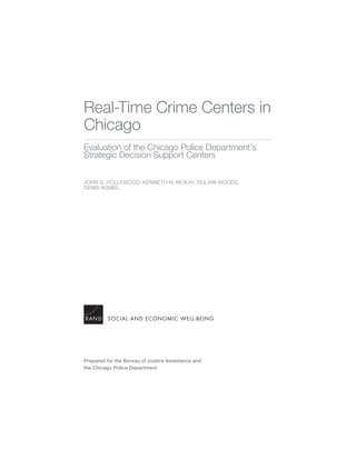 Real-Time Crime Centers in
Chicago
Evaluation of the Chicago Police Department’s
Strategic Decision Support Centers
JOHN S. HOLLYWOOD, KENNETH N. MCKAY, DULANI WOODS,
DENIS AGNIEL
SOCIAL AND ECONOMIC WELL-BEING
Prepared for the Bureau of Justice Assistance and
the Chicago Police Department
 
