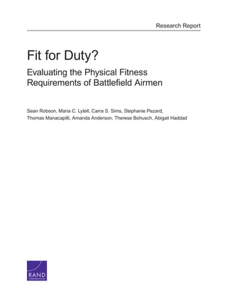 C O R P O R A T I O N
Research Report
Fit for Duty?
Evaluating the Physical Fitness
Requirements of Battlefield Airmen
Sean Robson, Maria C. Lytell, Carra S. Sims, Stephanie Pezard,
Thomas Manacapilli, Amanda Anderson, Therese Bohusch, Abigail Haddad
 
