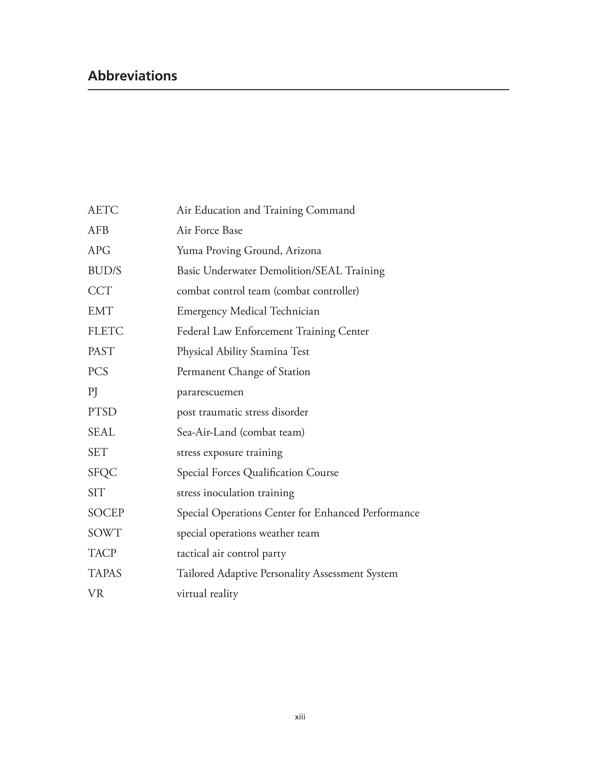 xiii
Abbreviations
AETC Air Education and Training Command
AFB Air Force Base
APG Yuma Proving Ground, Arizona
BUD/S Basic Underwater Demolition/SEAL Training
CCT combat control team (combat controller)
EMT Emergency Medical Technician
FLETC Federal Law Enforcement Training Center
PAST Physical Ability Stamina Test
PCS Permanent Change of Station
PJ pararescuemen
PTSD post traumatic stress disorder
SEAL Sea-Air-Land (combat team)
SET stress exposure training
SFQC Special Forces Qualification Course
SIT stress inoculation training
SOCEP Special Operations Center for Enhanced Performance
SOWT special operations weather team
TACP tactical air control party
TAPAS Tailored Adaptive Personality Assessment System
VR virtual reality
 