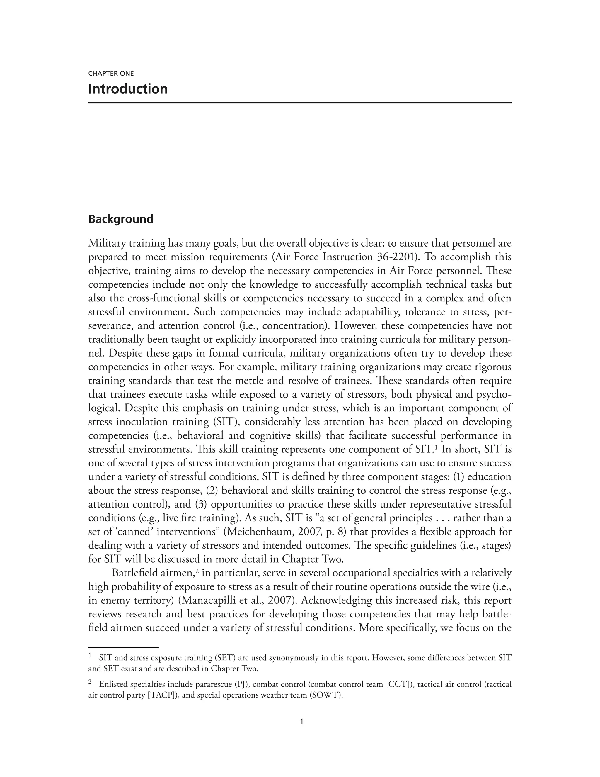 1
Chapter One
Introduction
Background
Military training has many goals, but the overall objective is clear: to ensure that personnel are
prepared to meet mission requirements (Air Force Instruction 36-2201). To accomplish this
objective, training aims to develop the necessary competencies in Air Force personnel. These
competencies include not only the knowledge to successfully accomplish technical tasks but
also the cross-functional skills or competencies necessary to succeed in a complex and often
stressful environment. Such competencies may include adaptability, tolerance to stress, per-
severance, and attention control (i.e., concentration). However, these competencies have not
traditionally been taught or explicitly incorporated into training curricula for military person-
nel. Despite these gaps in formal curricula, military organizations often try to develop these
competencies in other ways. For example, military training organizations may create rigorous
training standards that test the mettle and resolve of trainees. These standards often require
that trainees execute tasks while exposed to a variety of stressors, both physical and psycho-
logical. Despite this emphasis on training under stress, which is an important component of
stress inoculation training (SIT), considerably less attention has been placed on developing
competencies (i.e., behavioral and cognitive skills) that facilitate successful performance in
stressful environments. This skill training represents one component of SIT.1 In short, SIT is
one of several types of stress intervention programs that organizations can use to ensure success
under a variety of stressful conditions. SIT is defined by three component stages: (1) education
about the stress response, (2) behavioral and skills training to control the stress response (e.g.,
attention control), and (3) opportunities to practice these skills under representative stressful
conditions (e.g., live fire training). As such, SIT is “a set of general principles . . . rather than a
set of ‘canned’ interventions” (Meichenbaum, 2007, p. 8) that provides a flexible approach for
dealing with a variety of stressors and intended outcomes. The specific guidelines (i.e., stages)
for SIT will be discussed in more detail in Chapter Two.
Battlefield airmen,2 in particular, serve in several occupational specialties with a relatively
high probability of exposure to stress as a result of their routine operations outside the wire (i.e.,
in enemy territory) (Manacapilli et al., 2007). Acknowledging this increased risk, this report
reviews research and best practices for developing those competencies that may help battle-
field airmen succeed under a variety of stressful conditions. More specifically, we focus on the
1	 SIT and stress exposure training (SET) are used synonymously in this report. However, some differences between SIT
and SET exist and are described in Chapter Two.
2	 Enlisted specialties include pararescue (PJ), combat control (combat control team [CCT]), tactical air control (tactical
air control party [TACP]), and special operations weather team (SOWT).
 