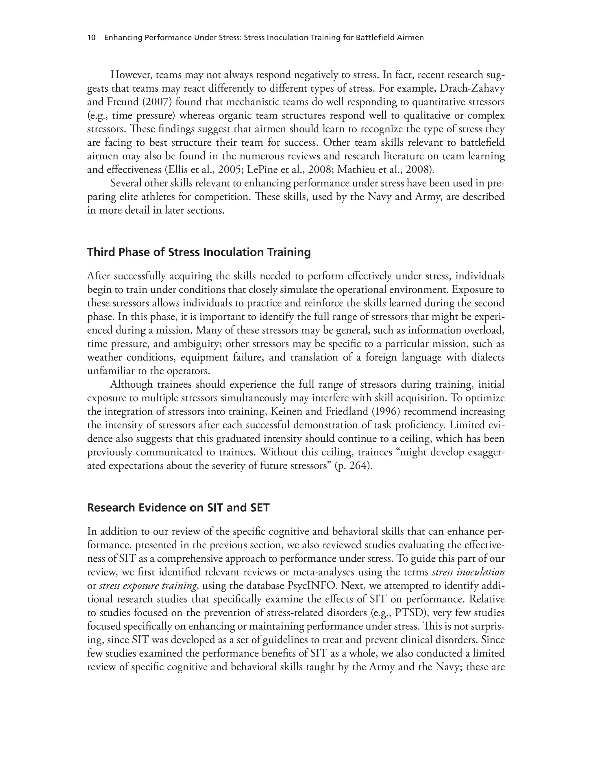 10 Enhancing Performance Under Stress: Stress Inoculation Training for Battlefield Airmen
However, teams may not always respond negatively to stress. In fact, recent research sug-
gests that teams may react differently to different types of stress. For example, Drach-Zahavy
and Freund (2007) found that mechanistic teams do well responding to quantitative stressors
(e.g., time pressure) whereas organic team structures respond well to qualitative or complex
stressors. These findings suggest that airmen should learn to recognize the type of stress they
are facing to best structure their team for success. Other team skills relevant to battlefield
airmen may also be found in the numerous reviews and research literature on team learning
and effectiveness (Ellis et al., 2005; LePine et al., 2008; Mathieu et al., 2008).
Several other skills relevant to enhancing performance under stress have been used in pre-
paring elite athletes for competition. These skills, used by the Navy and Army, are described
in more detail in later sections.
Third Phase of Stress Inoculation Training
After successfully acquiring the skills needed to perform effectively under stress, individuals
begin to train under conditions that closely simulate the operational environment. Exposure to
these stressors allows individuals to practice and reinforce the skills learned during the second
phase. In this phase, it is important to identify the full range of stressors that might be experi-
enced during a mission. Many of these stressors may be general, such as information overload,
time pressure, and ambiguity; other stressors may be specific to a particular mission, such as
weather conditions, equipment failure, and translation of a foreign language with dialects
unfamiliar to the operators.
Although trainees should experience the full range of stressors during training, initial
exposure to multiple stressors simultaneously may interfere with skill acquisition. To optimize
the integration of stressors into training, Keinen and Friedland (1996) recommend increasing
the intensity of stressors after each successful demonstration of task proficiency. Limited evi-
dence also suggests that this graduated intensity should continue to a ceiling, which has been
previously communicated to trainees. Without this ceiling, trainees “might develop exagger-
ated expectations about the severity of future stressors” (p. 264).
Research Evidence on SIT and SET
In addition to our review of the specific cognitive and behavioral skills that can enhance per-
formance, presented in the previous section, we also reviewed studies evaluating the effective-
ness of SIT as a comprehensive approach to performance under stress. To guide this part of our
review, we first identified relevant reviews or meta-analyses using the terms stress inoculation
or stress exposure training, using the database PsycINFO. Next, we attempted to identify addi-
tional research studies that specifically examine the effects of SIT on performance. Relative
to studies focused on the prevention of stress-related disorders (e.g., PTSD), very few studies
focused specifically on enhancing or maintaining performance under stress. This is not surpris-
ing, since SIT was developed as a set of guidelines to treat and prevent clinical disorders. Since
few studies examined the performance benefits of SIT as a whole, we also conducted a limited
review of specific cognitive and behavioral skills taught by the Army and the Navy; these are
 