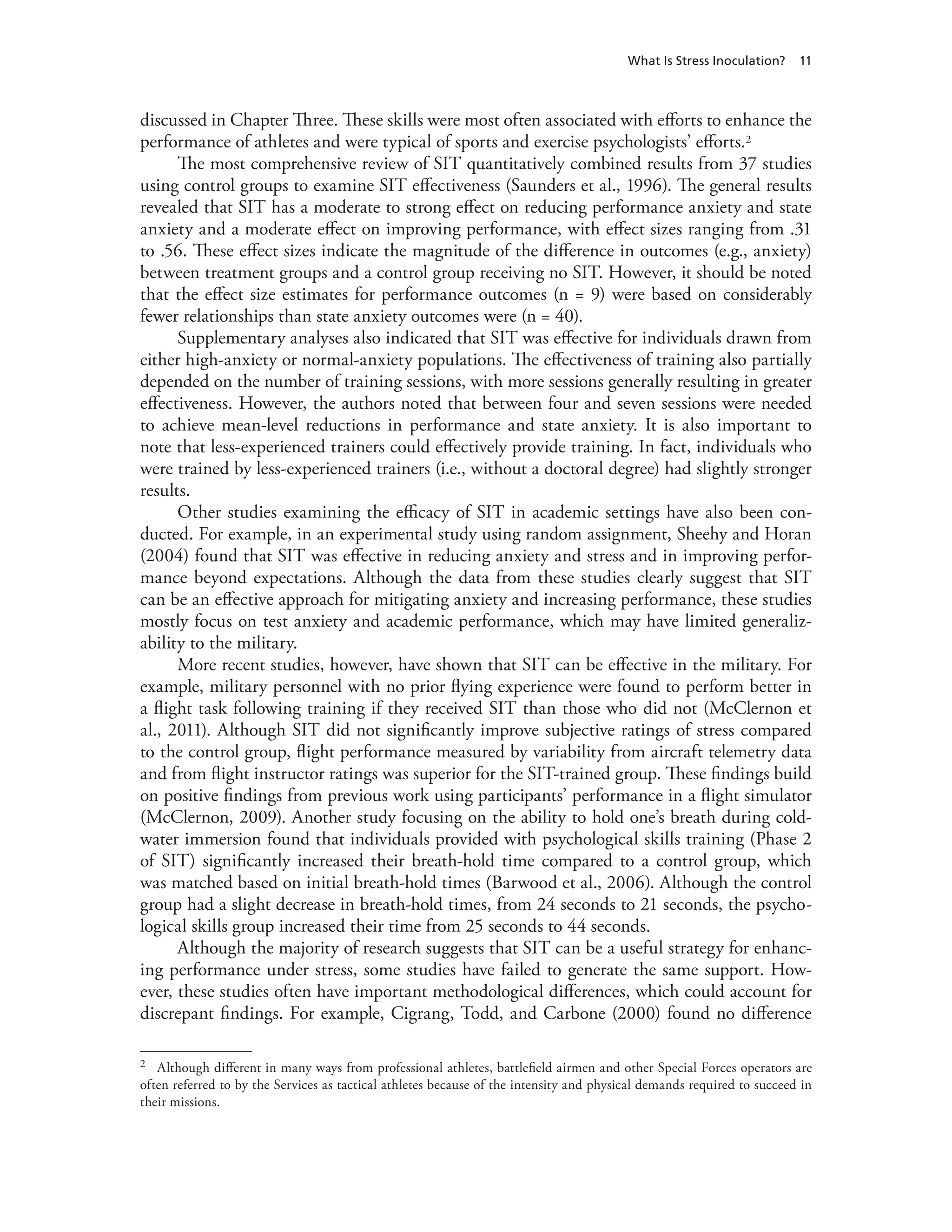 What Is Stress Inoculation? 11
discussed in Chapter Three. These skills were most often associated with efforts to enhance the
performance of athletes and were typical of sports and exercise psychologists’ efforts.2
The most comprehensive review of SIT quantitatively combined results from 37 studies
using control groups to examine SIT effectiveness (Saunders et al., 1996). The general results
revealed that SIT has a moderate to strong effect on reducing performance anxiety and state
anxiety and a moderate effect on improving performance, with effect sizes ranging from .31
to .56. These effect sizes indicate the magnitude of the difference in outcomes (e.g., anxiety)
between treatment groups and a control group receiving no SIT. However, it should be noted
that the effect size estimates for performance outcomes (n = 9) were based on considerably
fewer relationships than state anxiety outcomes were (n = 40).
Supplementary analyses also indicated that SIT was effective for individuals drawn from
either high-anxiety or normal-anxiety populations. The effectiveness of training also partially
depended on the number of training sessions, with more sessions generally resulting in greater
effectiveness. However, the authors noted that between four and seven sessions were needed
to achieve mean-level reductions in performance and state anxiety. It is also important to
note that less-experienced trainers could effectively provide training. In fact, individuals who
were trained by less-experienced trainers (i.e., without a doctoral degree) had slightly stronger
results.
Other studies examining the efficacy of SIT in academic settings have also been con-
ducted. For example, in an experimental study using random assignment, Sheehy and Horan
(2004) found that SIT was effective in reducing anxiety and stress and in improving perfor-
mance beyond expectations. Although the data from these studies clearly suggest that SIT
can be an effective approach for mitigating anxiety and increasing performance, these studies
mostly focus on test anxiety and academic performance, which may have limited generaliz-
ability to the military.
More recent studies, however, have shown that SIT can be effective in the military. For
example, military personnel with no prior flying experience were found to perform better in
a flight task following training if they received SIT than those who did not (McClernon et
al., 2011). Although SIT did not significantly improve subjective ratings of stress compared
to the control group, flight performance measured by variability from aircraft telemetry data
and from flight instructor ratings was superior for the SIT-trained group. These findings build
on positive findings from previous work using participants’ performance in a flight simulator
(McClernon, 2009). Another study focusing on the ability to hold one’s breath during cold-
water immersion found that individuals provided with psychological skills training (Phase 2
of SIT) significantly increased their breath-hold time compared to a control group, which
was matched based on initial breath-hold times (Barwood et al., 2006). Although the control
group had a slight decrease in breath-hold times, from 24 seconds to 21 seconds, the psycho-
logical skills group increased their time from 25 seconds to 44 seconds.
Although the majority of research suggests that SIT can be a useful strategy for enhanc-
ing performance under stress, some studies have failed to generate the same support. How-
ever, these studies often have important methodological differences, which could account for
discrepant findings. For example, Cigrang, Todd, and Carbone (2000) found no difference
2	 Although different in many ways from professional athletes, battlefield airmen and other Special Forces operators are
often referred to by the Services as tactical athletes because of the intensity and physical demands required to succeed in
their missions.
 